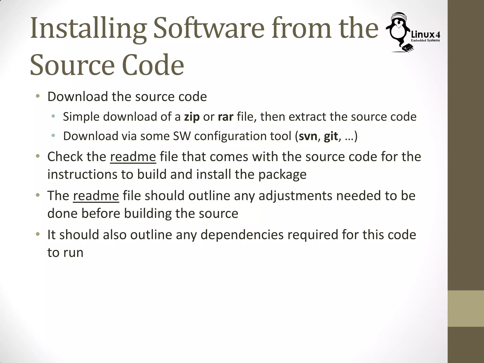Installing Software from the
Source Code
• Download the source code
• Simple download of a zip or rar file, then extract the source code
• Download via some SW configuration tool (svn, git, …)
• Check the readme file that comes with the source code for the
instructions to build and install the package
• The readme file should outline any adjustments needed to be
done before building the source
• It should also outline any dependencies required for this code
to run
 