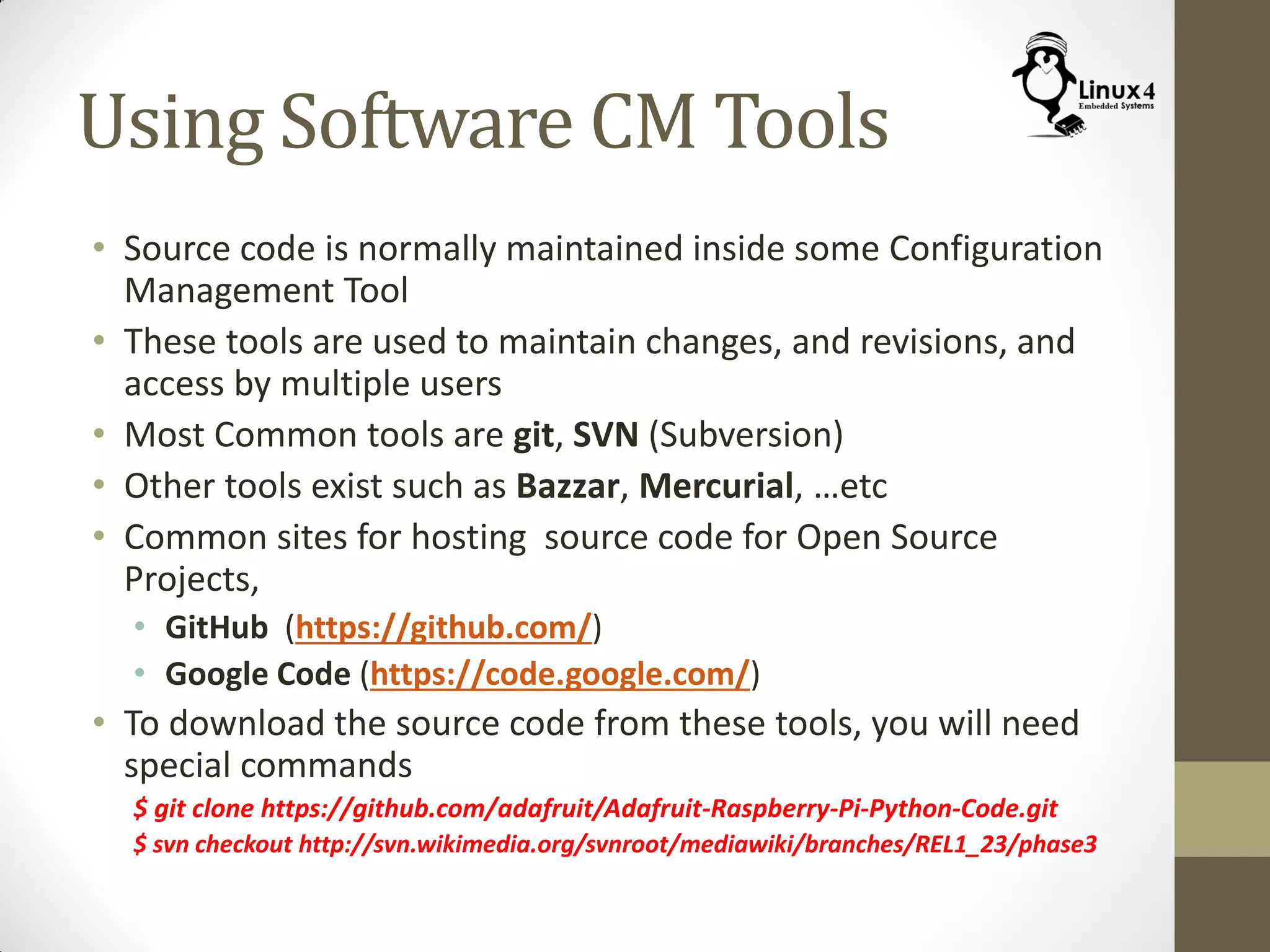 Using Software CM Tools
• Source code is normally maintained inside some Configuration
Management Tool
• These tools are used to maintain changes, and revisions, and
access by multiple users
• Most Common tools are git, SVN (Subversion)
• Other tools exist such as Bazzar, Mercurial, …etc
• Common sites for hosting source code for Open Source
Projects,
• GitHub (https://github.com/)
• Google Code (https://code.google.com/)
• To download the source code from these tools, you will need
special commands
$ git clone https://github.com/adafruit/Adafruit-Raspberry-Pi-Python-Code.git
$ svn checkout http://svn.wikimedia.org/svnroot/mediawiki/branches/REL1_23/phase3
 