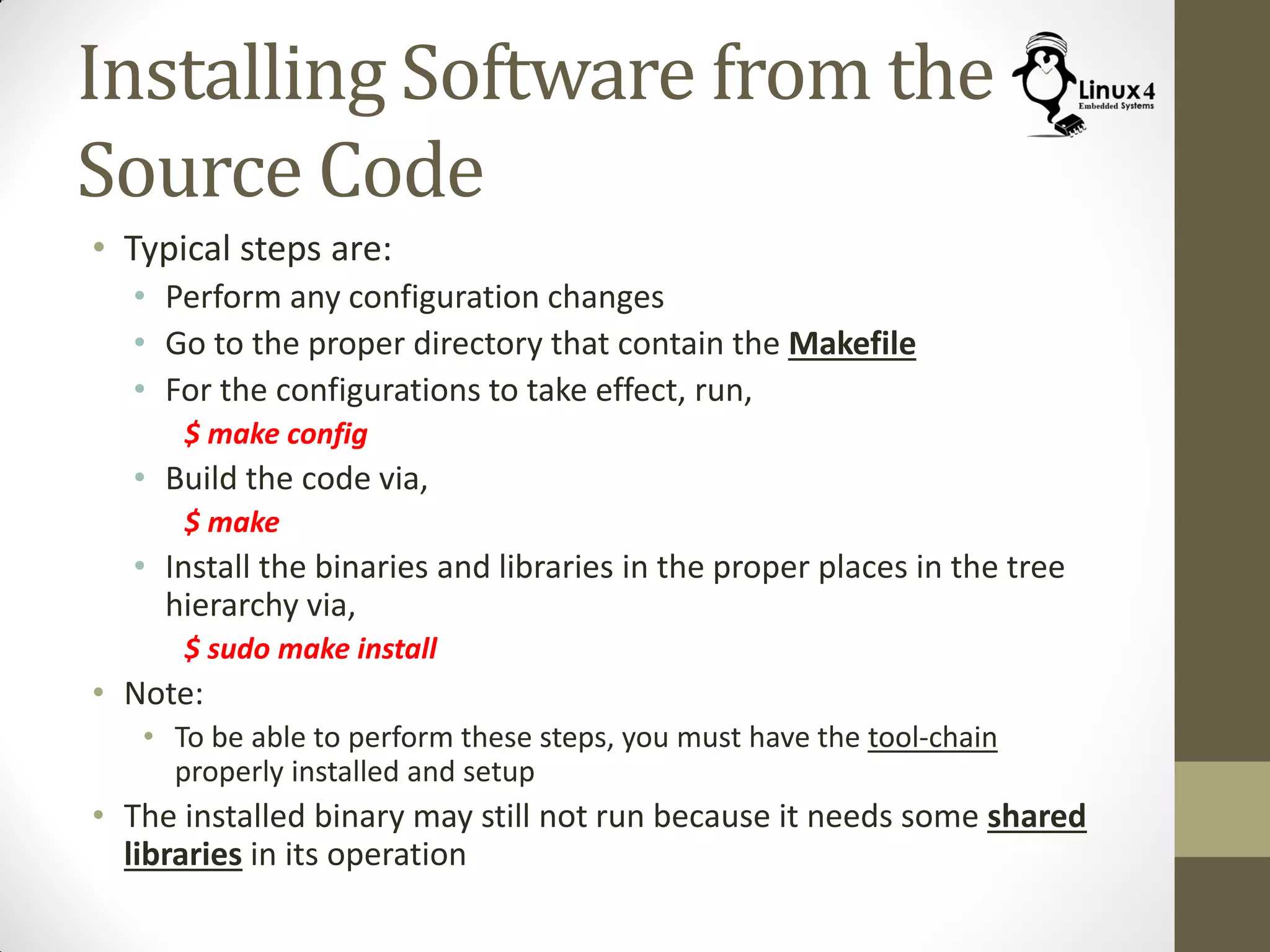 Installing Software from the
Source Code
• Typical steps are:
• Perform any configuration changes
• Go to the proper directory that contain the Makefile
• For the configurations to take effect, run,
$ make config
• Build the code via,
$ make
• Install the binaries and libraries in the proper places in the tree
hierarchy via,
$ sudo make install
• Note:
• To be able to perform these steps, you must have the tool-chain
properly installed and setup
• The installed binary may still not run because it needs some shared
libraries in its operation
 