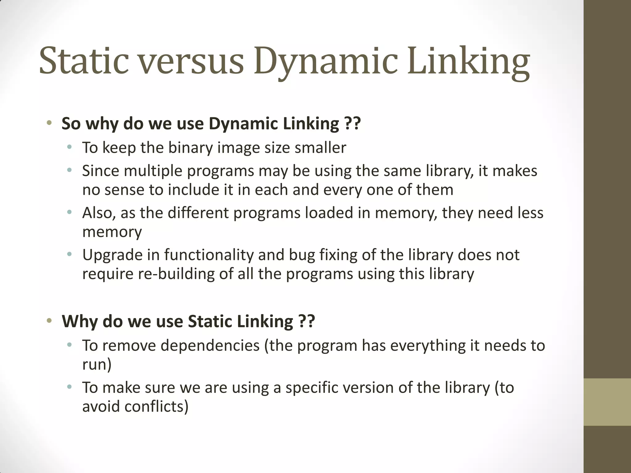 Static versus Dynamic Linking
• So why do we use Dynamic Linking ??
• To keep the binary image size smaller
• Since multiple programs may be using the same library, it makes
no sense to include it in each and every one of them
• Also, as the different programs loaded in memory, they need less
memory
• Upgrade in functionality and bug fixing of the library does not
require re-building of all the programs using this library
• Why do we use Static Linking ??
• To remove dependencies (the program has everything it needs to
run)
• To make sure we are using a specific version of the library (to
avoid conflicts)
 