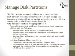 Manage Disk Partitions
• The Disk can then be segmented into one or more partitions
• Each partition occupies physically a part of the disk storage area
• Partitions are isolated from each other, and each one acts as if it is a
separate disk, and will have its own device file
• Why do we need to have multiple partitions ?
• This enables us to have a different filesystem type in each partition
which enable the following,
• Some partitions will be read only, others will be writable
• Some partitions will have the data compressed, others will have them
without compression
• Some partitions will have their data encrypted, others will have their files
in clear text
• Isolation of data on different partitions,
• Corruption of one partition does not affect other partitions
• For example it is advised to have /var directory in a separate partition to
make sure that explosion of log file sizes and other spoolers does not
affect the system operation
 