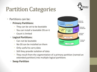 Partition Categories
• Partitions can be:
• Primary Partitions:
• They can be set to be bootable
• You can install a bootable OS on it
• Count is limited
• Logical Partitions:
• Can not be bootable
• No OS can be installed on them
• Only useful to carry data
• Still they provide isolation of data
• They result from the segmentation of a primary partition (named an
extended partition) into multiple logical partitions
• Swap Partition
 