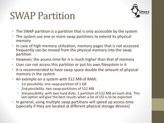 SWAP Partition
• The SWAP partition is a partition that is only accessible by the system
• The system use one or more swap partitions to extend its physical
memory
• In case of high memory utilization, memory pages that is not accessed
frequently can be moved from the physical memory into the swap
partition
• However, the access time for it is much higher than that of memory
• User can not access this partition or put his own filesystem in it
• It is recommended to have swap space double the amount of physical
memory in the system
• An example on a system with 512 MB of RAM:
• 1st possibility: one swap partition of 1 GB
• 2nd possibility: two swap partitions of 512 MB
• 3rd possibility: with two hard disks: 1 partition of 512 MB on each disk. This
last option will give the best results when a lot of I/O is to be expected
• In general, using multiple swap partitions will speed up access time
(specially if they are located at different physical storage devices)
 