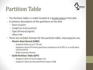 Partition Table
• The Partition table is a table located at a known place in the disk
• It contains description of the partitions on the disk
• Start Location
• Length (or End Location)
• Type (Primary/Logical)
• Other Info
• There are multiple formats for the partition table, most popular are,
• Master Boot Record (MBR)
• Supports disks up to 2 TB size
• Supports up to 4 Primary partitions (maximum of 4 OS’s in a multi-boot
environment)
• Most common format
• GUID Partition Table (GPT)
• Supports disks of much larger size
• Supports more primary partitions (up to 128)
 