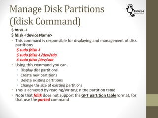 Manage Disk Partitions
(fdisk Command)
$ fdisk -l
$ fdisk <device Name>
• This command is responsible for displaying and management of disk
partitions
$ sudo fdisk -l
$ sudo fdisk -l /dev/sda
$ sudo fdisk /dev/sda
• Using this command you can,
• Display disk partitions
• Create new partitions
• Delete existing partitions
• Change the size of existing partitions
• This is achieved by reading/writing in the partition table
• Note that fdisk does not support the GPT partition table format, for
that use the parted command
 