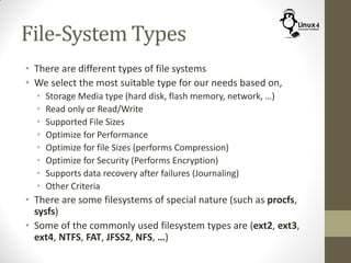 File-System Types
• There are different types of file systems
• We select the most suitable type for our needs based on,
• Storage Media type (hard disk, flash memory, network, …)
• Read only or Read/Write
• Supported File Sizes
• Optimize for Performance
• Optimize for file Sizes (performs Compression)
• Optimize for Security (Performs Encryption)
• Supports data recovery after failures (Journaling)
• Other Criteria
• There are some filesystems of special nature (such as procfs,
sysfs)
• Some of the commonly used filesystem types are (ext2, ext3,
ext4, NTFS, FAT, JFSS2, NFS, …)
 