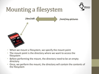 Mounting a filesystem
• When we mount a filesystem, we specify the mount point
• The mount point is the directory where we want to access the
filesystem
• Before performing the mount, the directory need to be an empty
directory
• Once, we perform the mount, the directory will contain the contents of
the filesystem
/dev/sd0 /mnt/my-pictures
 