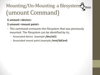 Mounting/Un-Mounting a filesystem
(umount Command)
$ umount <device>
$ umount <mount point>
• This command unmounts the filesystem that was previously
mounted. The filesystem can be identified by its,
• Associated device (example /dev/sd1)
• Associated mount point (example /mnt/SdCard)
 