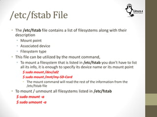 /etc/fstab File
• The /etc/fstab file contains a list of filesystems along with their
description
• Mount point
• Associated device
• Filesystem type
• This file can be utilized by the mount command,
• To mount a filesystem that is listed in /etc/fstab you don’t have to list
all its info, it is enough to specify its device name or its mount point
$ sudo mount /dev/sd2
$ sudo mount /mnt/my-SD-Card
• The mount command will read the rest of the information from the
/etc/fstab file
• To mount / unmount all filesystems listed in /etc/fstab
$ sudo mount -a
$ sudo umount -a
 