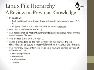Linux File Hierarchy
A Review on Previous Knowledge
• In Windows,
• Each partition of each storage device will have its own separate tree.. (C, D,
E,…)
• Plugging a flash or a portable hard-disk results in a new tree
• Linux has a unified File Hierarchy
• This means that no matter how many storage devices we have, we will
only have one file tree
• The file tree starts with the root (/)
• There is a standard on the high level of the structure of the File
Hierarchy, this structure is mostly followed by most Linux Distributions
• This hierarchy may contain sub-trees from multiple storage devices of
different natures
• Hard Disk partitions
• Flash Drives
• CD/DVD Driver
• SD Card
 