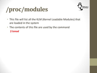 /proc/modules
• This file will list all the KLM (Kernel Loadable Modules) that
are loaded in the system
• The contents of this file are used by the command
$ lsmod
 