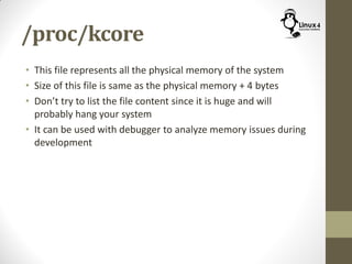 /proc/kcore
• This file represents all the physical memory of the system
• Size of this file is same as the physical memory + 4 bytes
• Don’t try to list the file content since it is huge and will
probably hang your system
• It can be used with debugger to analyze memory issues during
development
 