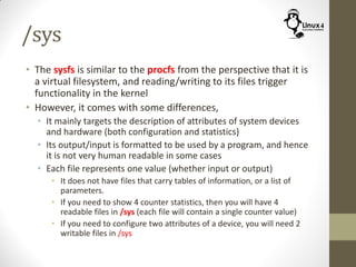 /sys
• The sysfs is similar to the procfs from the perspective that it is
a virtual filesystem, and reading/writing to its files trigger
functionality in the kernel
• However, it comes with some differences,
• It mainly targets the description of attributes of system devices
and hardware (both configuration and statistics)
• Its output/input is formatted to be used by a program, and hence
it is not very human readable in some cases
• Each file represents one value (whether input or output)
• It does not have files that carry tables of information, or a list of
parameters.
• If you need to show 4 counter statistics, then you will have 4
readable files in /sys (each file will contain a single counter value)
• If you need to configure two attributes of a device, you will need 2
writable files in /sys
 