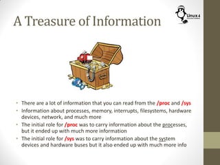 A Treasure of Information
• There are a lot of information that you can read from the /proc and /sys
• Information about processes, memory, interrupts, filesystems, hardware
devices, network, and much more
• The initial role for /proc was to carry information about the processes,
but it ended up with much more information
• The initial role for /sys was to carry information about the system
devices and hardware buses but it also ended up with much more info
 