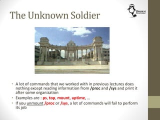 The Unknown Soldier
• A lot of commands that we worked with in previous lectures does
nothing except reading information from /proc and /sys and print it
after some organization
• Examples are : ps, top, mount, uptime, …
• If you unmount /proc or /sys, a lot of commands will fail to perform
its job
 