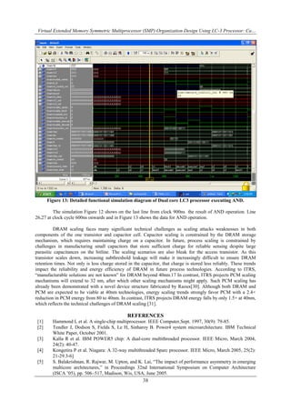 Virtual Extended Memory Symmetric Multiprocessor (SMP) Organization Design Using LC-3 Processor: Ca…
38
Figure 13: Detailed functional simulation diagram of Dual core LC3 processor executing AND.
The simulation Figure 12 shows on the last line from clock 900ns the result of AND operation. Line
26,27 at clock cycle 600ns onwards and in Figure 13 shows the data for AND operation.
DRAM scaling faces many significant technical challenges as scaling attacks weaknesses in both
components of the one transistor and capacitor cell. Capacitor scaling is constrained by the DRAM storage
mechanism, which requires maintaining charge on a capacitor. In future, process scaling is constrained by
challenges in manufacturing small capacitors that store sufficient charge for reliable sensing despite large
parasitic capacitances on the bitline. The scaling scenarios are also bleak for the access transistor. As this
transistor scales down, increasing subthreshold leakage will make it increasingly difficult to ensure DRAM
retention times. Not only is less charge stored in the capacitor, that charge is stored less reliably. These trends
impact the reliability and energy efficiency of DRAM in future process technologies. According to ITRS,
“manufacturable solutions are not known” for DRAM beyond 40nm.17 In contrast, ITRS projects PCM scaling
mechanisms will extend to 32 nm, after which other scaling mechanisms might apply. Such PCM scaling has
already been demonstrated with a novel device structure fabricated by Raoux[30]. Although both DRAM and
PCM are expected to be viable at 40nm technologies, energy scaling trends strongly favor PCM with a 2.4×
reduction in PCM energy from 80 to 40nm. In contrast, ITRS projects DRAM energy falls by only 1.5× at 40nm,
which reflects the technical challenges of DRAM scaling [31].
REFERENCES
[1] Hammond L et al. A single-chip multiprocessor. IEEE Computer,Sept. 1997, 30(9): 79-85.
[2] Tendler J, Dodson S, Fields S, Le H, Sinharoy B. Power4 system microarchitecture. IBM Technical
White Paper, October 2001.
[3] Kalla R et al. IBM POWER5 chip: A dual-core multithreaded processor. IEEE Micro, March 2004,
24(2): 40-47.
[4] Kongetira P et al. Niagara: A 32-way multithreaded Sparc processor. IEEE Micro, March 2005, 25(2):
21-29.3-6]
[5] S. Balakrishnan, R. Rajwar, M. Upton, and K. Lai, “The impact of performance asymmetry in emerging
multicore architectures,” in Proceedings 32nd International Symposium on Computer Architecture
(ISCA ‟05), pp. 506–517, Madison, Wis, USA, June 2005.
 