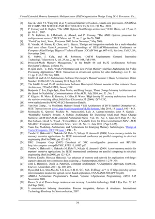Virtual Extended Memory Symmetric Multiprocessor (SMP) Organization Design Using LC-3 Processor: Ca…
39
[6] Gao X, Chen YJ, Wang HD et al. System architecture of Godson-3 multi-core processors. JOURNAL
OF COMPUTER SCIENCE AND TECHNOLOGY 25(2): 181–191 Mar. 2010.
[7] P. Conway and B. Hughes, “The AMD Opteron Northbridge architecture,” IEEE Micro, vol. 27, no. 2,
pp. 10–21, 2007.
[8] C. N. Keltcher, K. J.McGrath, A. Ahmed, and P. Conway, “The AMD Opteron processor for
multiprocessor servers,” IEEE Micro, vol. 23, no. 2, pp. 66–76, 2003.
[9] “Dual-Core Intel_ Xeon_ Processor 5000 Series Datasheet,” May 2006.
[10] R. Varada, M. Sriram, K. Chou, and J. Guzzo, “Design and integration methods for a multi-threaded
dual core 65nm XeonˆA_processor,” in Proceedings of IEEE/ACMInternational Conference on
Computer-Aided Design, Digest of Technical Papers (ICCAD ‟06), pp. 607–610, San Jose, Calif, USA,
November 2006.
[11] G. Weber, J. Culp, and M. Robinson, “DRFM Requirements Demand Innovative
Technology,”Microwave J., vol. 29, no. 2, pp. 91-104, Feb 1986.
[12] Protected-Mode Memory Management,” in the Intel® 64 and IA-32 Architectures Software
Developer‟s Manual, Volume 3A.
[13] H. Kim and I. –C. Park, “High-Performance and Low-Power Memory-Interface Architecture for Video
Processing Applications,” IEEE Transaction on circuits and systems for video technology, vol. 11, no.
11, pp. 1160-1170, Nov 2001.
[14] Intel® 64 and IA-32 Architectures Software Developer‟s Manual Volume 1: Basic Architecture, Order
Number: 253665-037US, January 2011 Page 2-32.
[15] The Intel® 64 and IA-32 Architectures Software Developer's Manual consists of five volumes: Basic
Architecture, 253665-037US, January 2011.
[16] Benjamin C. Lee, Engin Ipek, Onur Mutlu, and Doug Burger, „Phase Change Memory Architecture and
the Quest for Scalability‟, Communications of the ACM. July 2010, vol. 53 , No. 7 .
[17] C. Kügeler, M. Meier, R. Rosezin, S. Gilles, R. Waser, „High density 3D memory architecture based on
the resistive switching effect ,Solid-State Electronics 53 (2009) 1287–1292.
[18] www.scribd.com/doc/4596293/LC3-Instruction-Details.
[19] Yun-Nan Chang , „A Multibank Memory-Based VLSI Architecture of DVB Symbol Deinterleaver‟,
IEEE Transactions on Very Large Scale Integration (VLSI) Systems, May 2010, 18 Issue:5, 840 – 843.
[20] Moinuddin K. Qureshi; Michele M. Franceschini; Luis A. Lastras-montaño; John P. Karidis ,
„Morphable Memory System: A Robust Architecture for Exploiting Multi-level Phase Change
Memorie‟ ACM SIGARCH Computer Architecture News Vol.: 38, No.: 3, June 2010, Page 153-162.
[21] Dan Gibson, David A. Wood , „Forwardflow: A Scalable Core for Power-constrained CMPs‟, ACM
SIGARCH Computer Architecture News Vol.: 38, No.: 3, June 2010 [Page 14-25].
[22] Yuan Xie, Modeling, Architecture, and Applications for Emerging Memory Technologies, „Design &
Test of Computers, IEEE‟28 Issue:1, P44 – 51.
[23] Tanabe N, Hakozaki H, Nakatake M, Dohi Y, Nakajo H, Amano H (2004) A new memory module for
memory intensive applications. In: IEEE international conference on parallel computing in electrical
engineering (ParElec2004), pp 123–128.
[24] DRC Computer Corp (2007) Datasheet of DRC reconfigurable processor unit RPU110.
http://drccomputer.com/pdfs/DRC_RPU110_fall07.pdf.
[25] Tanabe N, Hakozaki H, Nakatake M, Dohi Y, Nakajo H, Amano H (2004) A new memory module for
memory intensive applications. In: IEEE international conference on parallel computing in electrical
engineering (ParElec2004), pp 123–128.
[26] Noboru Tanabe, Hirotaka Hakozaki, „An enhancer of memory and network for applications with large-
capacity data and non-continuous data accessing , J Supercomput (2010) 51: 279–309.
[27] John L. Hennessy, David A. Patterson, Computer Architecture: A Quantitative Approach, fourth ed.,
Elsevier, Amsterdam, 2007, pp. 200–201.
[28] Hyun-Shik Lee, Shin-Mo An, S.G. Lee, B.H. O, S.G. Park, El-Hnag Lee*, A 10 Gbps interchip optical
interconnection module for optical circuit board application, OSA/NANO 2006 (JWB6.pdf).
[29] AMD64 Architecture Programmer‟s Manual, Volume 1:Application Programming, 24592 3.15
November 2009.
[30] Raoux, S. et al. Phase-change random access memory: A scalable technology. IBM J. Res. Dev. 52, 4/5
(Jul/Sept 2008).
[31] S emiconductor Industry Association. Process integration, devices & structures. International
Technology Roadmap for Semiconductors, 2007.
 