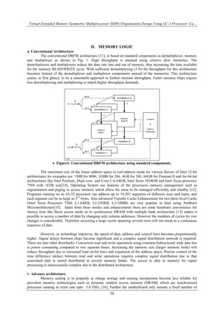 Virtual Extended Memory Symmetric Multiprocessor (SMP) Organization Design Using LC-3 Processor: Ca…
30
II. MEMORY LOGIC
a. Conventional Architecture
The conventional DRFM architecture [11], is based on standard components as demultiplexer, memory
and multiplexer as shown in Fig. 1. High throughput is attained using relative slow memories. The
demultiplexers and multiplexers reduce the data rate into and out of memory, thus increasing the time available
for the memory READ/WRITE cycle. With sufficient demultiplexing (1:N) the throughput for this architecture
becomes limited of the demultiplexer and multiplexer components instead of the memories. This architecture
seams, at first glance, to be a reasonable approach to further increase throughput. Faster memory chips require
less demultiplexing and multiplexing to match higher throughput demands.
 Figure1: Conventional DRFM architecture using standard components.
The maximum size of the linear address space in real-address mode for various flavors of Intel 32-bit
architectures for examples are „1MB for 8086, 16MB for 286, 4GB for 386, 64GB for Pentium II and for 64-bit
architectures like Intel Pentium, Dual–core and Core-2 is 64GB, Intel Xeon 1024GB and Intel Xeon processor
7560 with 16TB size[14]. Operating System use features of the processors memory management such as
segmentation and paging to access memory which allow the same to be managed efficiently and reliably [12].
Programs running on an IA-32 processor can address up to 16,383 segments of different sizes and types, and
each segment can be as large as 232
bytes. Also advanced Transfer Cache Enhancement for two-three level Cache
(Intel Xeon Processor 7560, L1-64KB, L2-256KB, L3-24MB) are very popular in Intel using NetBurst
Microarchitecture[15]. Apart from these modes and enhancements there are some hardware convenience for
latency time like Burst access mode as in synchronous DRAM with multiple bank architecture [13] makes it
possible to access a number of data by changing only column addresses. However the numbers of cycles for row
changes is considerable. Therefore accessing a large vector spanning several rows will not result in a continuous
sequence of data.
However, as technology improves, the speed of data, address and control lines becomes proportionally
higher. Signal delays between chips become significant and a complex signal distribution network is required.
There are also other drawbacks. Concurrent read and write operations using common bidirectional wide data bus
is power consuming compared to two separate buses. Increasing the memory size (larger memory bank) will
reduce throughput due to increased load on bit lines and expansion of the address space. Precise control of the
time difference (delay) between read and write operations requires complex signal distribution due to that
associated data is stored distributed in several memory banks. The access to data in memory for signal
processing is unnecessarily complex due to the distributed architecture.
b. Advance architecture.
Memory scaling is in jeopardy as charge storage and sensing mechanisms become less reliable for
prevalent memory technologies such as dynamic random access memory (DRAM) which are synchronized
processor running at clock rate upto 3.0 GHz, [16]. Further the motherboard only mounts a fixed number of
 