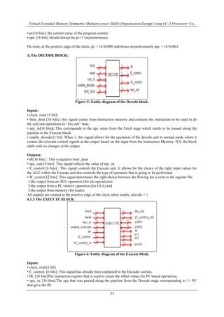 Virtual Extended Memory Symmetric Multiprocessor (SMP) Organization Design Using LC-3 Processor: Ca…
33
• pc[16 bits]: the current value of the program counter
• npc [16 bits] should always be pc+1 (asynchronous).
On reset, at the positive edge of the clock, pc = 16‟h3000 and hence asynchronously npc = 16‟h3001.
ii.The DECODE BlOCK:
Figure 5: Entity diagram of the Decode block.
Inputs:
• clock, reset [1 bit]:
• Instr_dout [16 bits]: this signal comes from Instruction memory and contains the instruction to be used to do
the relevant operations in “Decode” state.
• npc_in[16 bits]: This corresponds to the npc value from the Fetch stage which needs to be passed along the
pipeline to the Execute block.
• enable_decode [1 bit]: When 1, this signal allows for the operation of the decode unit in normal mode where it
creates the relevant control signals at the output based on the input from the Instruction Memory. If 0, the block
stalls with no changes at the output.
Outputs:
• IR[16 bits] : This is equal to Instr_dout
• npc_out[16 bits]: This signal reflects the value of npc_in
• E_control [6 bits] : This signal controls the Execute unit. It allows for the choice of the right input values for
the ALU within the Execute and also controls the type of operation that is going to be performed.
• W_control [2 bits]: This signal determines the right choice between the flowing for a write to the register file
1:the output from an ALU operation (for alu operations)
2:the output from a PC relative operation (for LEA) and
3:the output from memory (for loads).
All outputs are created at the positive edge of the clock when enable_decode = 1.
4.1.3 The EXECUTE BLOCK:
Figure 6: Entity diagram of the Execute block.
Inputs:
• clock, reset[1 bit]
• E_control: [6 bits]: This signal has already been explained in the Decoder section.
• IR: [16 bits]The instruction register that is used to create the offset values for PC based operations.
• npc_in: [16 bits]:The npc that was passed along the pipeline from the Decode stage corresponding to 1+ PC
that gave the IR.
 
