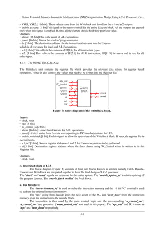 Virtual Extended Memory Symmetric Multiprocessor (SMP) Organization Design Using LC-3 Processor: Ca…
34
• VSR1, VSR2: [16 bits]: These values come from the Writeback unit based on the sr1 and sr2 outputs.
• enable_execute: [1 bit]This signal is the master control for the entire Execute block. All the outputs are created
only when this signal is enabled. If zero, all the outputs should hold their previous value.
Outputs:
• aluout: [16 bits]This is the result of ALU operations
• pcout: [16 bits] Stores the result of program counter.
• dr: [3 bits] :The destination address for the instruction that came into the Execute
which is of relevance for loads and ALU operations.
• sr1: [3 bits]This reflects the contents of IR[8:6] for all instruction types.
• sr2: [3 bits] This reflects the contents of IR[2:0] for ALU instructions, IR[11:9] for stores and is zero for all
other types.
4.1.4 The WRITE BACK BLOCK:
The Writeback unit contains the register file which provides the relevant data values for register based
operations. Hence it also controls the values that need to be written into the Register file.
Figure 7: Entity diagram of the WriteBack block.
Inputs:
• clock, reset
• npc[16 bits]
• W_control_in [2 bits]
• aluout [16 bits]: value from Execute for ALU operations
• pcout [16 bits]: value from Execute corresponding to PC based operations for LEA
• enable_writeback[1 bit]: Enable signal to allow for operation of the Writeback block. If zero, the register file is
not written to.
• sr1, sr2 [3 bits]: Source register addresses 1 and 2 for Execute operations to be performed.
• dr[3 bits]: Destination register address where the data chosen using W_Control value is written to in the
Register File.
Outputs:
• clock, reset.
c. Integrated block of LC3
The block diagram (Figure 8) consists of four sub blocks known as entities namely Fetch, Decode,
Execute and WriteBack are integrated together to form the final design of LC-3 processor.
The „clock‟ and „reset‟ signals are common for the entire system. The „enable_update_pc‟ enables updating of
the program counter. The „enable_fetch enables‟ the fetch block.
a. Bus Structure:
The „instructionmem_rd’ is used to enable the instruction memory and the „16 bit PC‟ terminal is used
to address the external instruction memory.
The „npc‟ going from decode gives the next count of the PC, and „instr_dout’ from the instruction
memory gives the instruction to the decode block.
The instruction is then used by the main control logic and the corresponding „w_control_out’,
„e_control_out’ are generated. („mem_control_out’ not used in this paper). The „npc_out’ and IR is same as
„npc‟ and „instr_dout’ respectively.
 