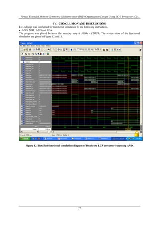 Virtual Extended Memory Symmetric Multiprocessor (SMP) Organization Design Using LC-3 Processor: Ca…
37
IV. CONCLUSION AND DISCUSSIONS
LC-3 design was confirmed for functional simulation for the following instructions.
 ADD, NOT, AND and LEA.
The program was placed between the memory map at 3000h - FDFFh. The screen shots of the functional
simulation are given in Figure 12 and13.
Figure 12: Detailed functional simulation diagram of Dual core LC3 processor executing AND.
 