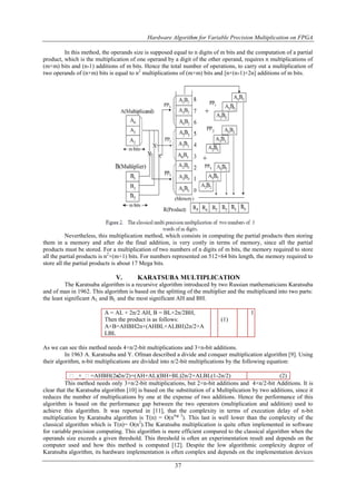 Hardware Algorithm for Variable Precision Multiplication on FPGA
37
In this method, the operands size is supposed equal to n digits of m bits and the computation of a partial
product, which is the multiplication of one operand by a digit of the other operand, requires n multiplications of
(m×m) bits and (n-1) additions of m bits. Hence the total number of operations, to carry out a multiplication of
two operands of (n×m) bits is equal to n2
multiplications of (m×m) bits and [n×(n-1)+2n] additions of m bits.
Nevertheless, this multiplication method, which consists in computing the partial products then storing
them in a memory and after do the final addition, is very costly in terms of memory, since all the partial
products must be stored. For a multiplication of two numbers of n digits of m bits, the memory required to store
all the partial products is n2
×(m+1) bits. For numbers represented on 512×64 bits length, the memory required to
store all the partial products is about 17 Mega bits.
V. KARATSUBA MULTIPLICATION
The Karatsuba algorithm is a recursive algorithm introduced by two Russian mathematicians Karatsuba
and of man in 1962. This algorithm is based on the splitting of the multiplier and the multiplicand into two parts:
the least significant AL and BL and the most significant AH and BH.
A = AL + 2n/2 AH, B = BL+2n/2BH,
Then the product is as follows:
A×B=AHBH2n+(AHBL+ALBH)2n/2+A
LBL
(1)
1
As we can see this method needs 4×n/2-bit multiplications and 3×n-bit additions.
In 1963 A. Karatsuba and Y. Ofman described a divide and conquer multiplication algorithm [9]. Using
their algorithm, n-bit multiplications are divided into n/2-bit multiplications by the following equation:
_×_=AHBH(2n-2n/2)+(AH+AL)(BH+BL)2n/2+ALBL(1-2n/2) (2)
This method needs only 3×n/2-bit multiplications, but 2×n-bit additions and 4×n/2-bit Additions. It is
clear that the Karatsuba algorithm [10] is based on the substitution of a Multiplication by two additions, since it
reduces the number of multiplications by one at the expense of two additions. Hence the performance of this
algorithm is based on the performance gap between the two operators (multiplication and addition) used to
achieve this algorithm. It was reported in [11], that the complexity in terms of execution delay of n-bit
multiplication by Karatsuba algorithm is T(n) = O(nlog 3
). This last is well lower than the complexity of the
classical algorithm which is T(n)= O(n2
).The Karatsuba multiplication is quite often implemented in software
for variable precision computing. This algorithm is more efficient compared to the classical algorithm when the
operands size exceeds a given threshold. This threshold is often an experimentation result and depends on the
computer used and how this method is computed [12]. Despite the low algorithmic complexity degree of
Karatsuba algorithm, its hardware implementation is often complex and depends on the implementation devices
 