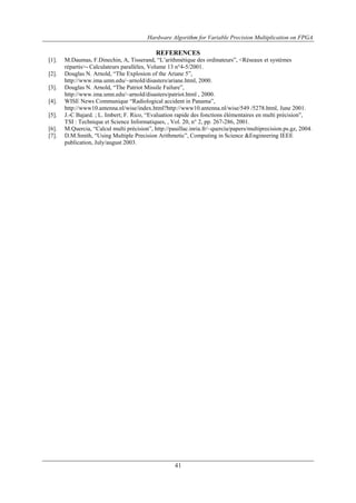 Hardware Algorithm for Variable Precision Multiplication on FPGA
41
REFERENCES
[1]. M.Daumas, F.Dinechin, A, Tisserand, “L’arithmétique des ordinateurs”, <Réseaux et systèmes
répartis>- Calculateurs parallèles, Volume 13 n°4-5/2001.
[2]. Douglas N. Arnold, “The Explosion of the Ariane 5”,
http://www.ima.umn.edu/~arnold/disasters/ariane.html, 2000.
[3]. Douglas N. Arnold, “The Patriot Missile Failure”,
http://www.ima.umn.edu/~arnold/disasters/patriot.html , 2000.
[4]. WISE News Communique “Radiological accident in Panama”,
http://www10.antenna.nl/wise/index.html?http://www10.antenna.nl/wise/549 /5278.html, June 2001.
[5]. J.-C Bajard. ; L. Imbert; F. Rico, “Evaluation rapide des fonctions élémentaires en multi précision”,
TSI : Technique et Science Informatiques, , Vol. 20, n° 2, pp. 267-286, 2001.
[6]. M.Quercia, “Calcul multi précision”, http://pauillac.inria.fr/~quercia/papers/multiprecision.ps.gz, 2004.
[7]. D.M.Smith, “Using Multiple Precision Arithmetic”, Computing in Science &Engineering IEEE
publication, July/august 2003.
 