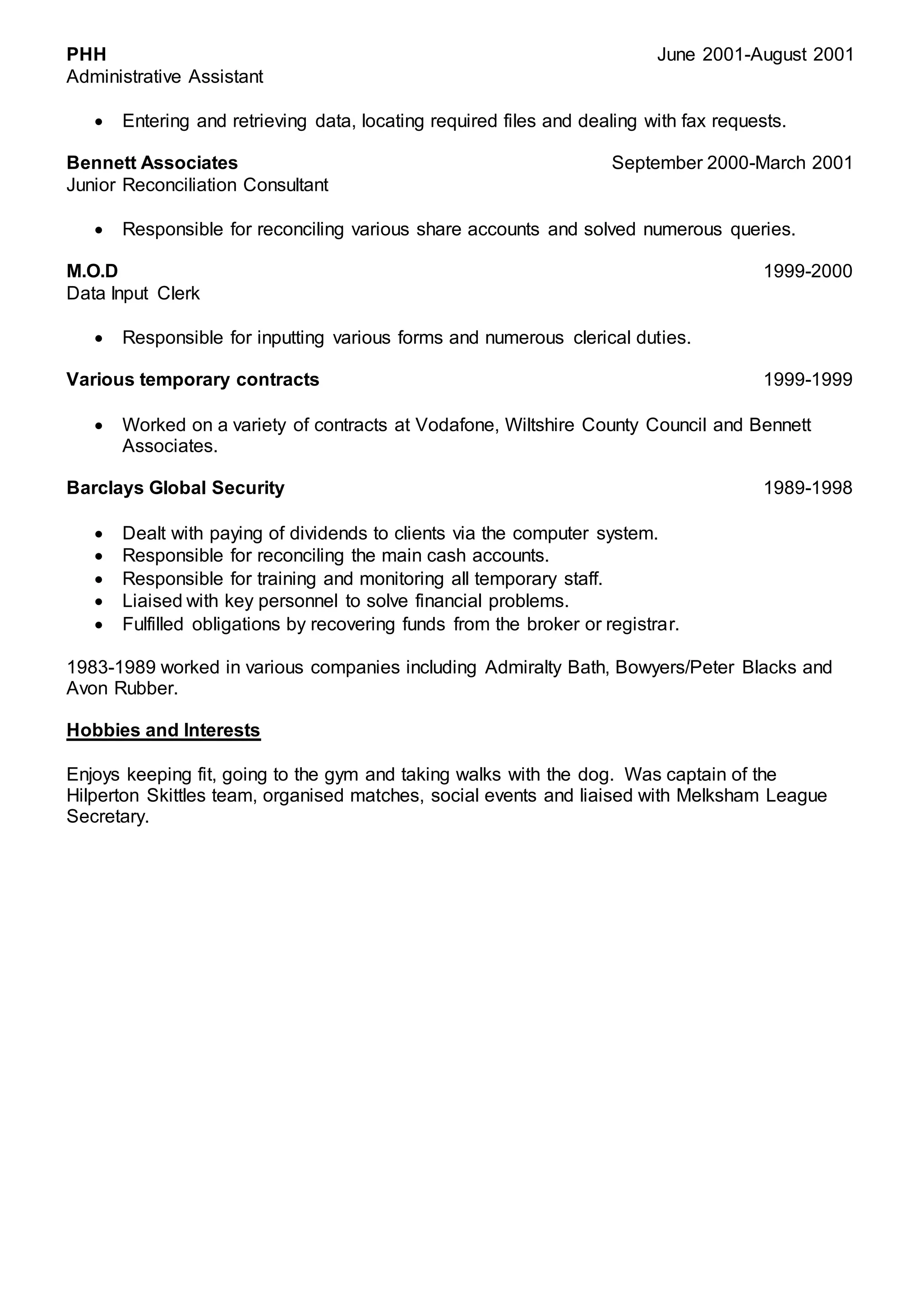 PHH June 2001-August 2001
Administrative Assistant
 Entering and retrieving data, locating required files and dealing with fax requests.
Bennett Associates September 2000-March 2001
Junior Reconciliation Consultant
 Responsible for reconciling various share accounts and solved numerous queries.
M.O.D 1999-2000
Data Input Clerk
 Responsible for inputting various forms and numerous clerical duties.
Various temporary contracts 1999-1999
 Worked on a variety of contracts at Vodafone, Wiltshire County Council and Bennett
Associates.
Barclays Global Security 1989-1998
 Dealt with paying of dividends to clients via the computer system.
 Responsible for reconciling the main cash accounts.
 Responsible for training and monitoring all temporary staff.
 Liaised with key personnel to solve financial problems.
 Fulfilled obligations by recovering funds from the broker or registrar.
1983-1989 worked in various companies including Admiralty Bath, Bowyers/Peter Blacks and
Avon Rubber.
Hobbies and Interests
Enjoys keeping fit, going to the gym and taking walks with the dog. Was captain of the
Hilperton Skittles team, organised matches, social events and liaised with Melksham League
Secretary.
 