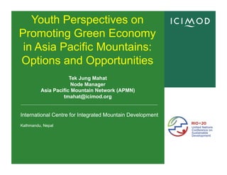 International Centre for Integrated Mountain Development
Kathmandu, Nepal
International Centre for Integrated Mountain Development
Kathmandu, Nepal
Youth Perspectives on
Promoting Green Economy
in Asia Pacific Mountains:
Options and Opportunities
Tek Jung Mahat
Node Manager
Asia Pacific Mountain Network (APMN)
tmahat@icimod.org
 