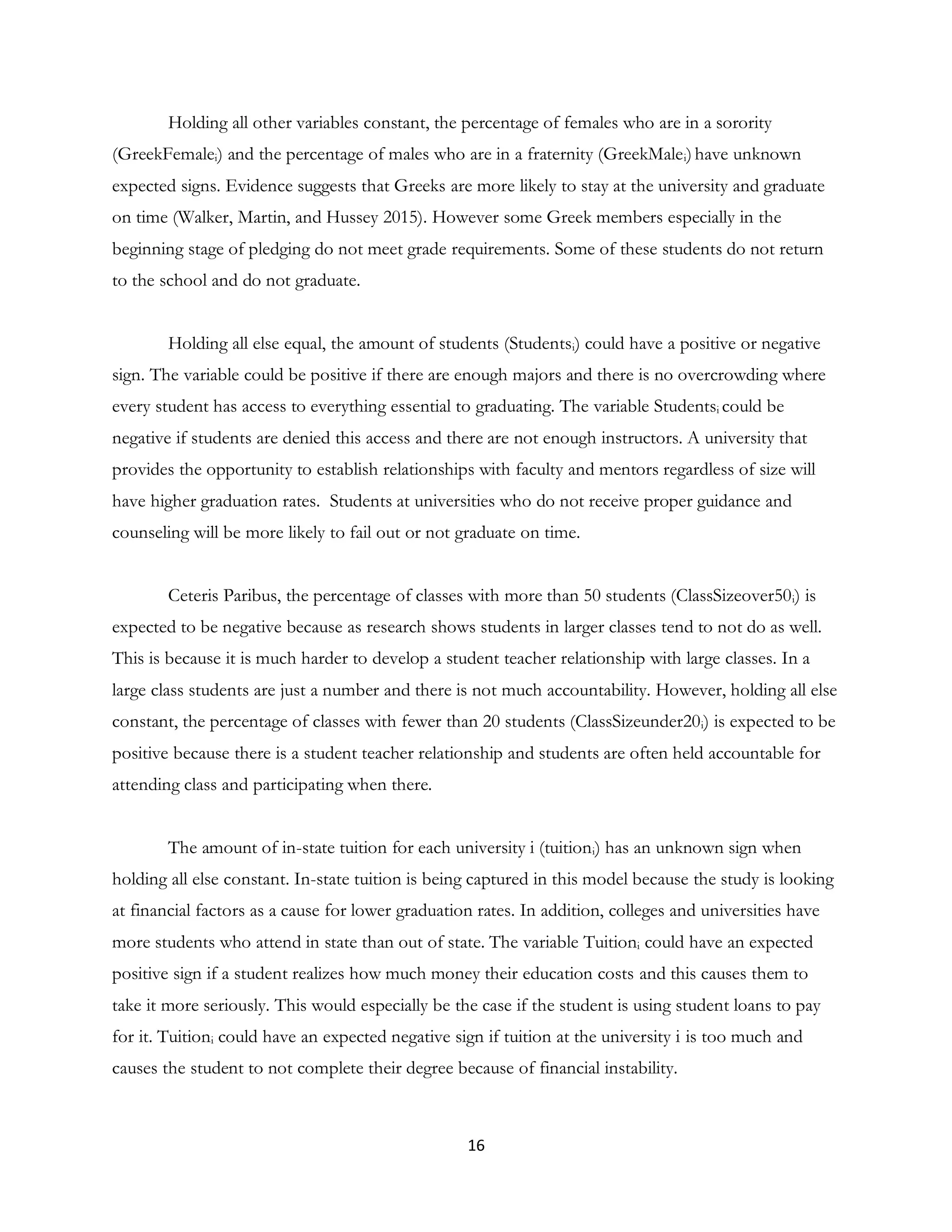 16
Holding all other variables constant, the percentage of females who are in a sorority
(GreekFemalei) and the percentage of males who are in a fraternity (GreekMalei)have unknown
expected signs. Evidence suggests that Greeks are more likely to stay at the university and graduate
on time (Walker, Martin, and Hussey 2015). However some Greek members especially in the
beginning stage of pledging do not meet grade requirements. Some of these students do not return
to the school and do not graduate.
Holding all else equal, the amount of students (Studentsi) could have a positive or negative
sign. The variable could be positive if there are enough majors and there is no overcrowding where
every student has access to everything essential to graduating. The variable Studentsi could be
negative if students are denied this access and there are not enough instructors. A university that
provides the opportunity to establish relationships with faculty and mentors regardless of size will
have higher graduation rates. Students at universities who do not receive proper guidance and
counseling will be more likely to fail out or not graduate on time.
Ceteris Paribus, the percentage of classes with more than 50 students (ClassSizeover50i) is
expected to be negative because as research shows students in larger classes tend to not do as well.
This is because it is much harder to develop a student teacher relationship with large classes. In a
large class students are just a number and there is not much accountability. However, holding all else
constant, the percentage of classes with fewer than 20 students (ClassSizeunder20i) is expected to be
positive because there is a student teacher relationship and students are often held accountable for
attending class and participating when there.
The amount of in-state tuition for each university i (tuitioni) has an unknown sign when
holding all else constant. In-state tuition is being captured in this model because the study is looking
at financial factors as a cause for lower graduation rates. In addition, colleges and universities have
more students who attend in state than out of state. The variable Tuitioni could have an expected
positive sign if a student realizes how much money their education costs and this causes them to
take it more seriously. This would especially be the case if the student is using student loans to pay
for it. Tuitioni could have an expected negative sign if tuition at the university i is too much and
causes the student to not complete their degree because of financial instability.
 