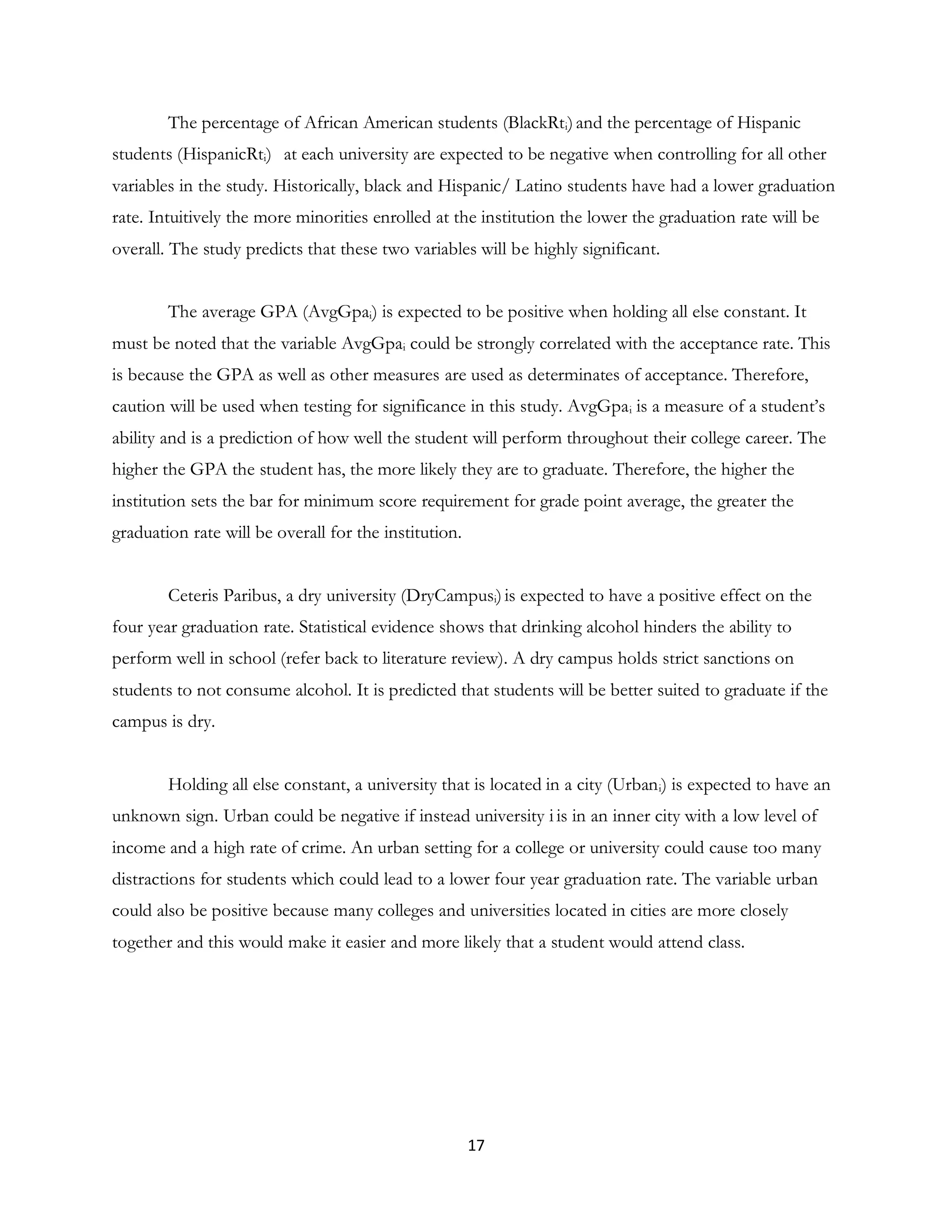 17
The percentage of African American students (BlackRti)and the percentage of Hispanic
students (HispanicRti) at each university are expected to be negative when controlling for all other
variables in the study. Historically, black and Hispanic/ Latino students have had a lower graduation
rate. Intuitively the more minorities enrolled at the institution the lower the graduation rate will be
overall. The study predicts that these two variables will be highly significant.
The average GPA (AvgGpai) is expected to be positive when holding all else constant. It
must be noted that the variable AvgGpai could be strongly correlated with the acceptance rate. This
is because the GPA as well as other measures are used as determinates of acceptance. Therefore,
caution will be used when testing for significance in this study. AvgGpai is a measure of a student’s
ability and is a prediction of how well the student will perform throughout their college career. The
higher the GPA the student has, the more likely they are to graduate. Therefore, the higher the
institution sets the bar for minimum score requirement for grade point average, the greater the
graduation rate will be overall for the institution.
Ceteris Paribus, a dry university (DryCampusi)is expected to have a positive effect on the
four year graduation rate. Statistical evidence shows that drinking alcohol hinders the ability to
perform well in school (refer back to literature review). A dry campus holds strict sanctions on
students to not consume alcohol. It is predicted that students will be better suited to graduate if the
campus is dry.
Holding all else constant, a university that is located in a city (Urbani) is expected to have an
unknown sign. Urban could be negative if instead university i is in an inner city with a low level of
income and a high rate of crime. An urban setting for a college or university could cause too many
distractions for students which could lead to a lower four year graduation rate. The variable urban
could also be positive because many colleges and universities located in cities are more closely
together and this would make it easier and more likely that a student would attend class.
 