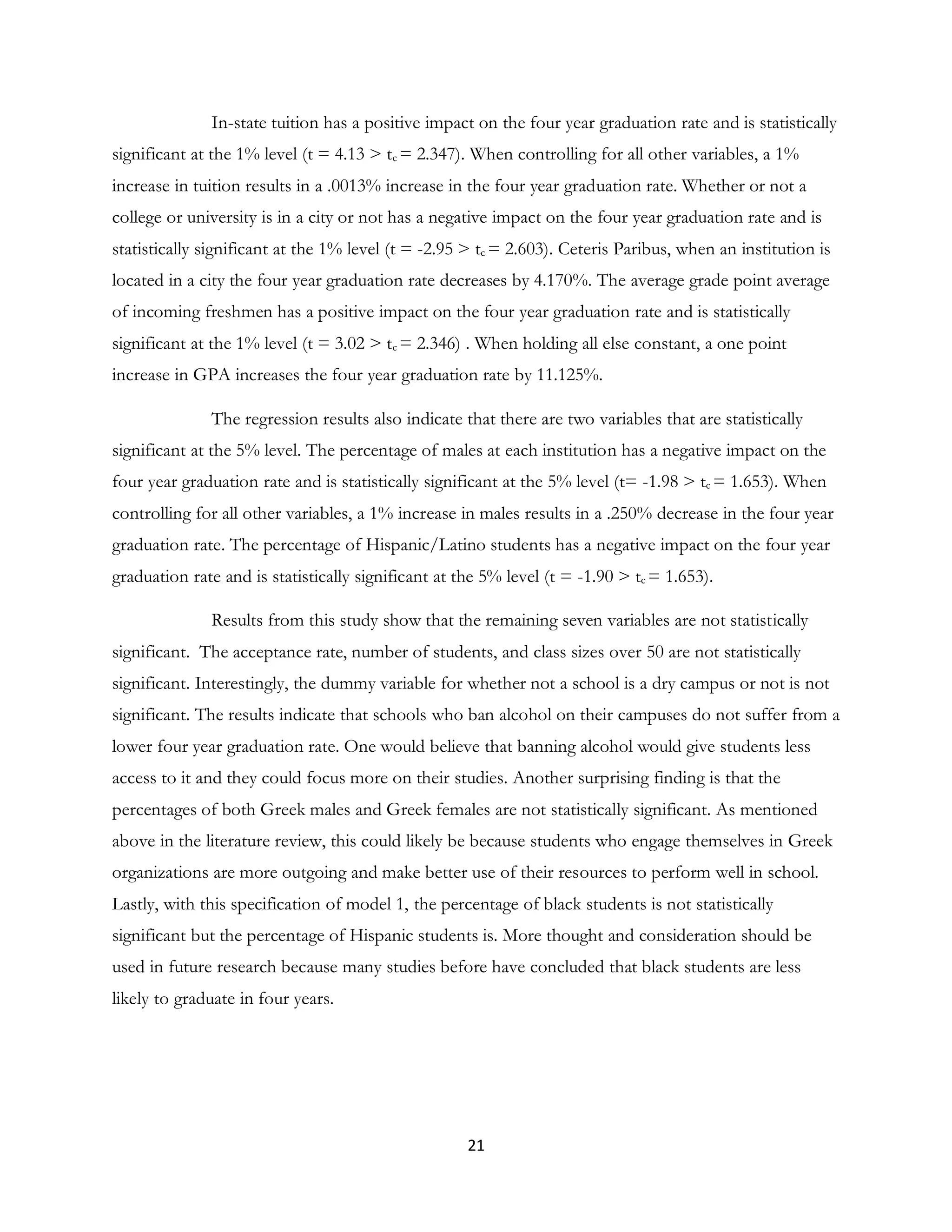 21
In-state tuition has a positive impact on the four year graduation rate and is statistically
significant at the 1% level (t = 4.13 > tc = 2.347). When controlling for all other variables, a 1%
increase in tuition results in a .0013% increase in the four year graduation rate. Whether or not a
college or university is in a city or not has a negative impact on the four year graduation rate and is
statistically significant at the 1% level (t = -2.95 > tc = 2.603). Ceteris Paribus, when an institution is
located in a city the four year graduation rate decreases by 4.170%. The average grade point average
of incoming freshmen has a positive impact on the four year graduation rate and is statistically
significant at the 1% level (t = 3.02 > tc = 2.346) . When holding all else constant, a one point
increase in GPA increases the four year graduation rate by 11.125%.
The regression results also indicate that there are two variables that are statistically
significant at the 5% level. The percentage of males at each institution has a negative impact on the
four year graduation rate and is statistically significant at the 5% level (t= -1.98 > tc = 1.653). When
controlling for all other variables, a 1% increase in males results in a .250% decrease in the four year
graduation rate. The percentage of Hispanic/Latino students has a negative impact on the four year
graduation rate and is statistically significant at the 5% level (t = -1.90 > tc = 1.653).
Results from this study show that the remaining seven variables are not statistically
significant. The acceptance rate, number of students, and class sizes over 50 are not statistically
significant. Interestingly, the dummy variable for whether not a school is a dry campus or not is not
significant. The results indicate that schools who ban alcohol on their campuses do not suffer from a
lower four year graduation rate. One would believe that banning alcohol would give students less
access to it and they could focus more on their studies. Another surprising finding is that the
percentages of both Greek males and Greek females are not statistically significant. As mentioned
above in the literature review, this could likely be because students who engage themselves in Greek
organizations are more outgoing and make better use of their resources to perform well in school.
Lastly, with this specification of model 1, the percentage of black students is not statistically
significant but the percentage of Hispanic students is. More thought and consideration should be
used in future research because many studies before have concluded that black students are less
likely to graduate in four years.
 