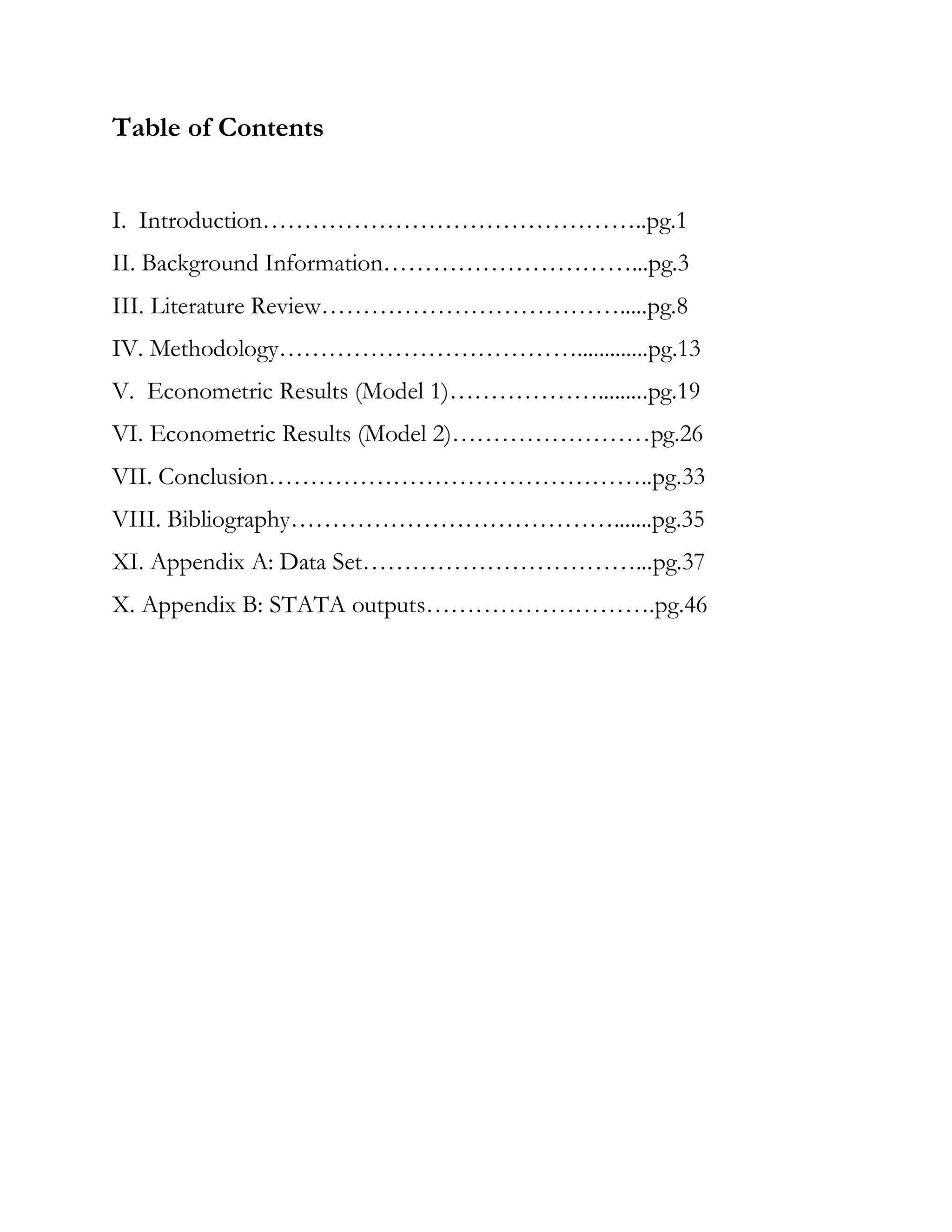 Table of Contents
I. Introduction………………………………………..pg.1
II. Background Information…………………………...pg.3
III. Literature Review……………………………….....pg.8
IV. Methodology……………………………….............pg.13
V. Econometric Results (Model 1)……………….........pg.19
VI. Econometric Results (Model 2)……………………pg.26
VII. Conclusion………………………………………..pg.33
VIII. Bibliography………………………………….......pg.35
XI. Appendix A: Data Set……………………………...pg.37
X. Appendix B: STATA outputs……………………….pg.46
 