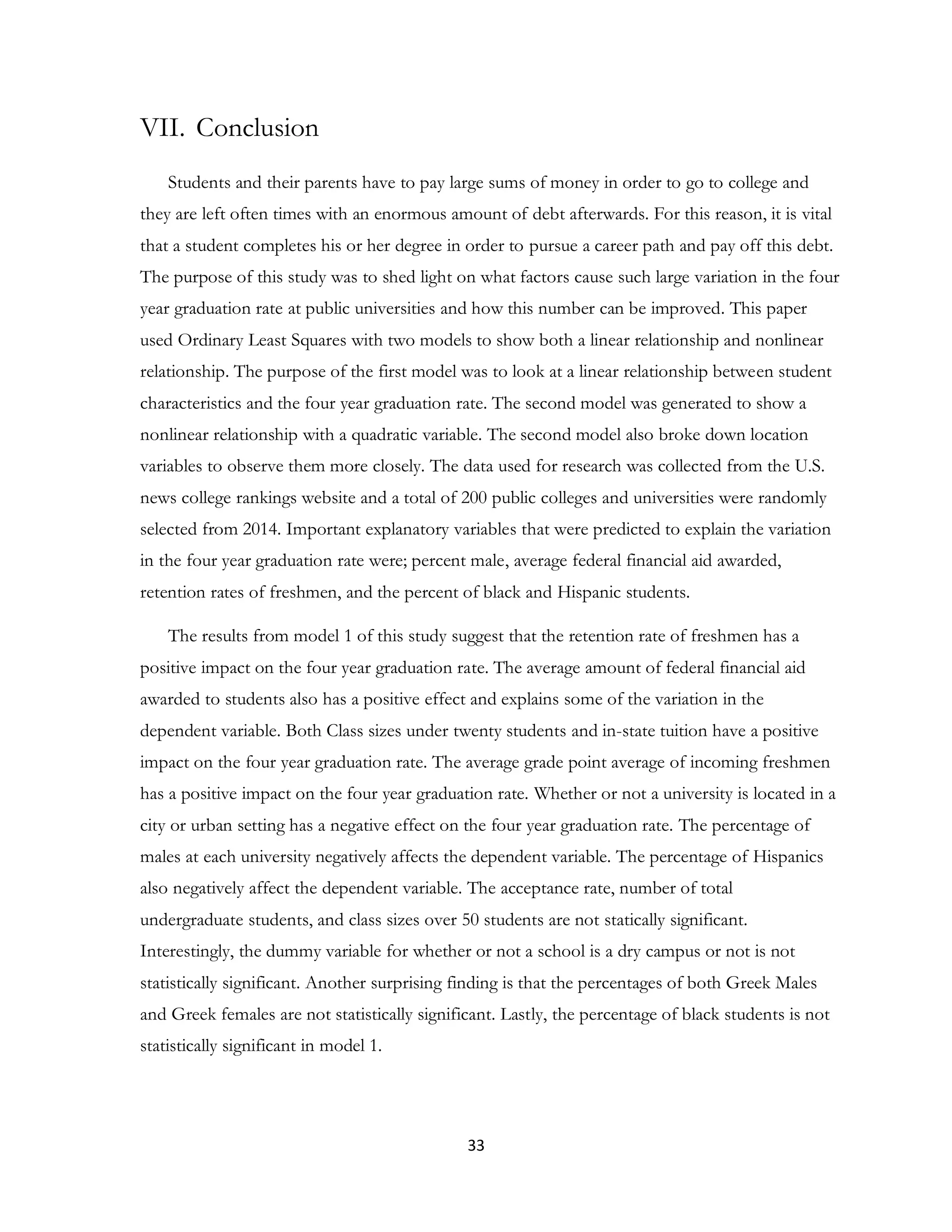 33
VII. Conclusion
Students and their parents have to pay large sums of money in order to go to college and
they are left often times with an enormous amount of debt afterwards. For this reason, it is vital
that a student completes his or her degree in order to pursue a career path and pay off this debt.
The purpose of this study was to shed light on what factors cause such large variation in the four
year graduation rate at public universities and how this number can be improved. This paper
used Ordinary Least Squares with two models to show both a linear relationship and nonlinear
relationship. The purpose of the first model was to look at a linear relationship between student
characteristics and the four year graduation rate. The second model was generated to show a
nonlinear relationship with a quadratic variable. The second model also broke down location
variables to observe them more closely. The data used for research was collected from the U.S.
news college rankings website and a total of 200 public colleges and universities were randomly
selected from 2014. Important explanatory variables that were predicted to explain the variation
in the four year graduation rate were; percent male, average federal financial aid awarded,
retention rates of freshmen, and the percent of black and Hispanic students.
The results from model 1 of this study suggest that the retention rate of freshmen has a
positive impact on the four year graduation rate. The average amount of federal financial aid
awarded to students also has a positive effect and explains some of the variation in the
dependent variable. Both Class sizes under twenty students and in-state tuition have a positive
impact on the four year graduation rate. The average grade point average of incoming freshmen
has a positive impact on the four year graduation rate. Whether or not a university is located in a
city or urban setting has a negative effect on the four year graduation rate. The percentage of
males at each university negatively affects the dependent variable. The percentage of Hispanics
also negatively affect the dependent variable. The acceptance rate, number of total
undergraduate students, and class sizes over 50 students are not statically significant.
Interestingly, the dummy variable for whether or not a school is a dry campus or not is not
statistically significant. Another surprising finding is that the percentages of both Greek Males
and Greek females are not statistically significant. Lastly, the percentage of black students is not
statistically significant in model 1.
 