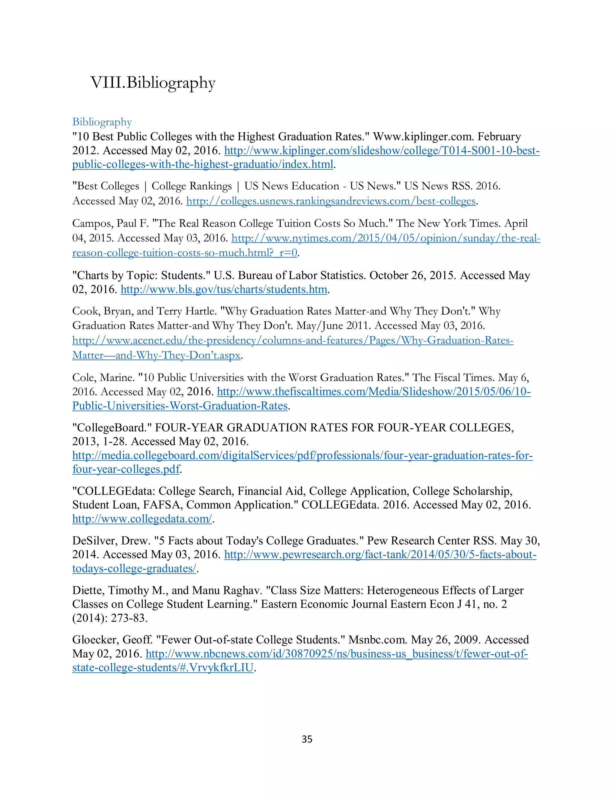 35
VIII.Bibliography
Bibliography
"10 Best Public Colleges with the Highest Graduation Rates." Www.kiplinger.com. February
2012. Accessed May 02, 2016. http://www.kiplinger.com/slideshow/college/T014-S001-10-best-
public-colleges-with-the-highest-graduatio/index.html.
"Best Colleges | College Rankings | US News Education - US News." US News RSS. 2016.
Accessed May 02, 2016. http://colleges.usnews.rankingsandreviews.com/best-colleges.
Campos, Paul F. "The Real Reason College Tuition Costs So Much." The New York Times. April
04, 2015. Accessed May 03, 2016. http://www.nytimes.com/2015/04/05/opinion/sunday/the-real-
reason-college-tuition-costs-so-much.html?_r=0.
"Charts by Topic: Students." U.S. Bureau of Labor Statistics. October 26, 2015. Accessed May
02, 2016. http://www.bls.gov/tus/charts/students.htm.
Cook, Bryan, and Terry Hartle. "Why Graduation Rates Matter-and Why They Don't." Why
Graduation Rates Matter-and Why They Don't. May/June 2011. Accessed May 03, 2016.
http://www.acenet.edu/the-presidency/columns-and-features/Pages/Why-Graduation-Rates-
Matter—and-Why-They-Don’t.aspx.
Cole, Marine. "10 Public Universities with the Worst Graduation Rates." The Fiscal Times. May 6,
2016. Accessed May 02, 2016. http://www.thefiscaltimes.com/Media/Slideshow/2015/05/06/10-
Public-Universities-Worst-Graduation-Rates.
"CollegeBoard." FOUR-YEAR GRADUATION RATES FOR FOUR-YEAR COLLEGES,
2013, 1-28. Accessed May 02, 2016.
http://media.collegeboard.com/digitalServices/pdf/professionals/four-year-graduation-rates-for-
four-year-colleges.pdf.
"COLLEGEdata: College Search, Financial Aid, College Application, College Scholarship,
Student Loan, FAFSA, Common Application." COLLEGEdata. 2016. Accessed May 02, 2016.
http://www.collegedata.com/.
DeSilver, Drew. "5 Facts about Today's College Graduates." Pew Research Center RSS. May 30,
2014. Accessed May 03, 2016. http://www.pewresearch.org/fact-tank/2014/05/30/5-facts-about-
todays-college-graduates/.
Diette, Timothy M., and Manu Raghav. "Class Size Matters: Heterogeneous Effects of Larger
Classes on College Student Learning." Eastern Economic Journal Eastern Econ J 41, no. 2
(2014): 273-83.
Gloecker, Geoff. "Fewer Out-of-state College Students." Msnbc.com. May 26, 2009. Accessed
May 02, 2016. http://www.nbcnews.com/id/30870925/ns/business-us_business/t/fewer-out-of-
state-college-students/#.VrvykfkrLIU.
 