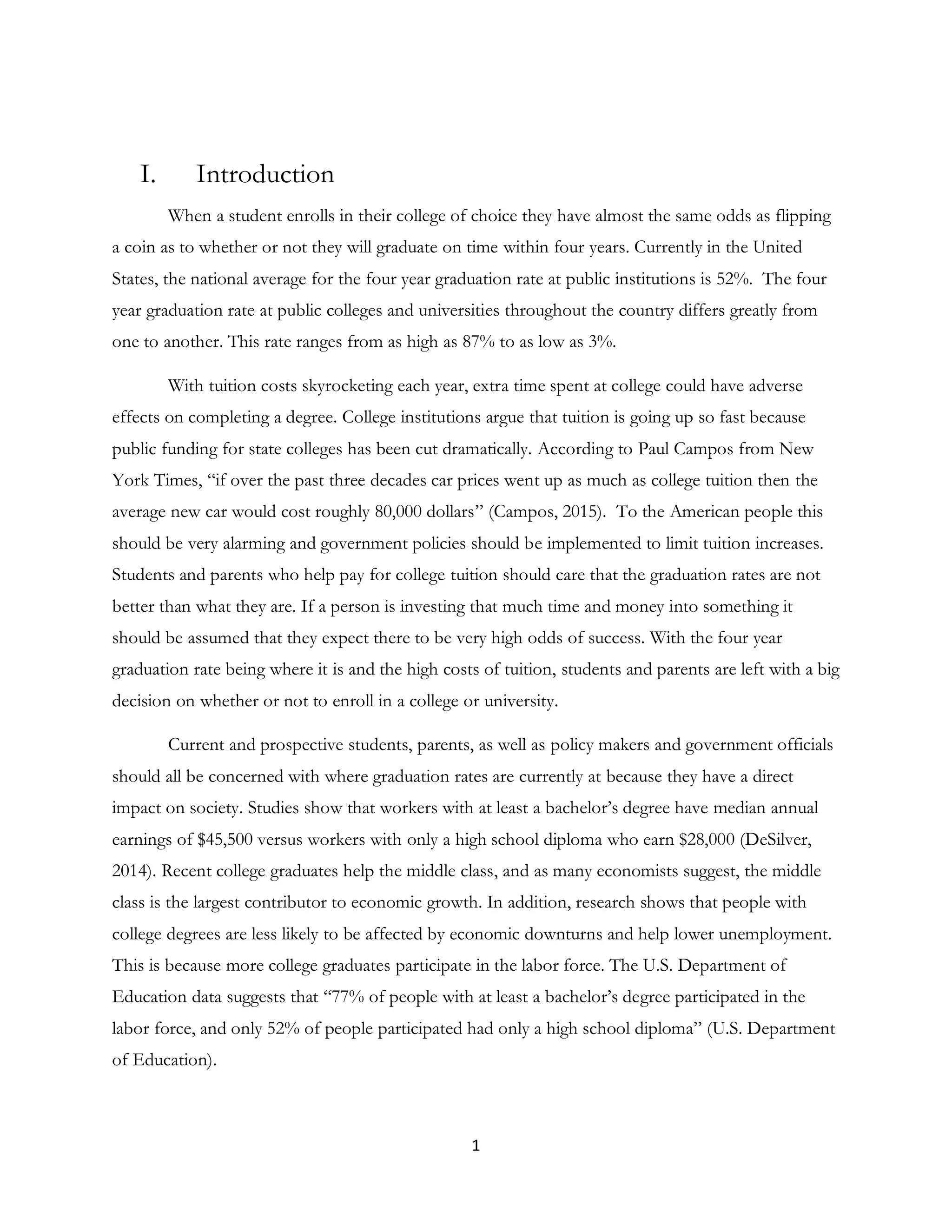 1
I. Introduction
When a student enrolls in their college of choice they have almost the same odds as flipping
a coin as to whether or not they will graduate on time within four years. Currently in the United
States, the national average for the four year graduation rate at public institutions is 52%. The four
year graduation rate at public colleges and universities throughout the country differs greatly from
one to another. This rate ranges from as high as 87% to as low as 3%.
With tuition costs skyrocketing each year, extra time spent at college could have adverse
effects on completing a degree. College institutions argue that tuition is going up so fast because
public funding for state colleges has been cut dramatically. According to Paul Campos from New
York Times, “if over the past three decades car prices went up as much as college tuition then the
average new car would cost roughly 80,000 dollars” (Campos, 2015). To the American people this
should be very alarming and government policies should be implemented to limit tuition increases.
Students and parents who help pay for college tuition should care that the graduation rates are not
better than what they are. If a person is investing that much time and money into something it
should be assumed that they expect there to be very high odds of success. With the four year
graduation rate being where it is and the high costs of tuition, students and parents are left with a big
decision on whether or not to enroll in a college or university.
Current and prospective students, parents, as well as policy makers and government officials
should all be concerned with where graduation rates are currently at because they have a direct
impact on society. Studies show that workers with at least a bachelor’s degree have median annual
earnings of $45,500 versus workers with only a high school diploma who earn $28,000 (DeSilver,
2014). Recent college graduates help the middle class, and as many economists suggest, the middle
class is the largest contributor to economic growth. In addition, research shows that people with
college degrees are less likely to be affected by economic downturns and help lower unemployment.
This is because more college graduates participate in the labor force. The U.S. Department of
Education data suggests that “77% of people with at least a bachelor’s degree participated in the
labor force, and only 52% of people participated had only a high school diploma” (U.S. Department
of Education).
 