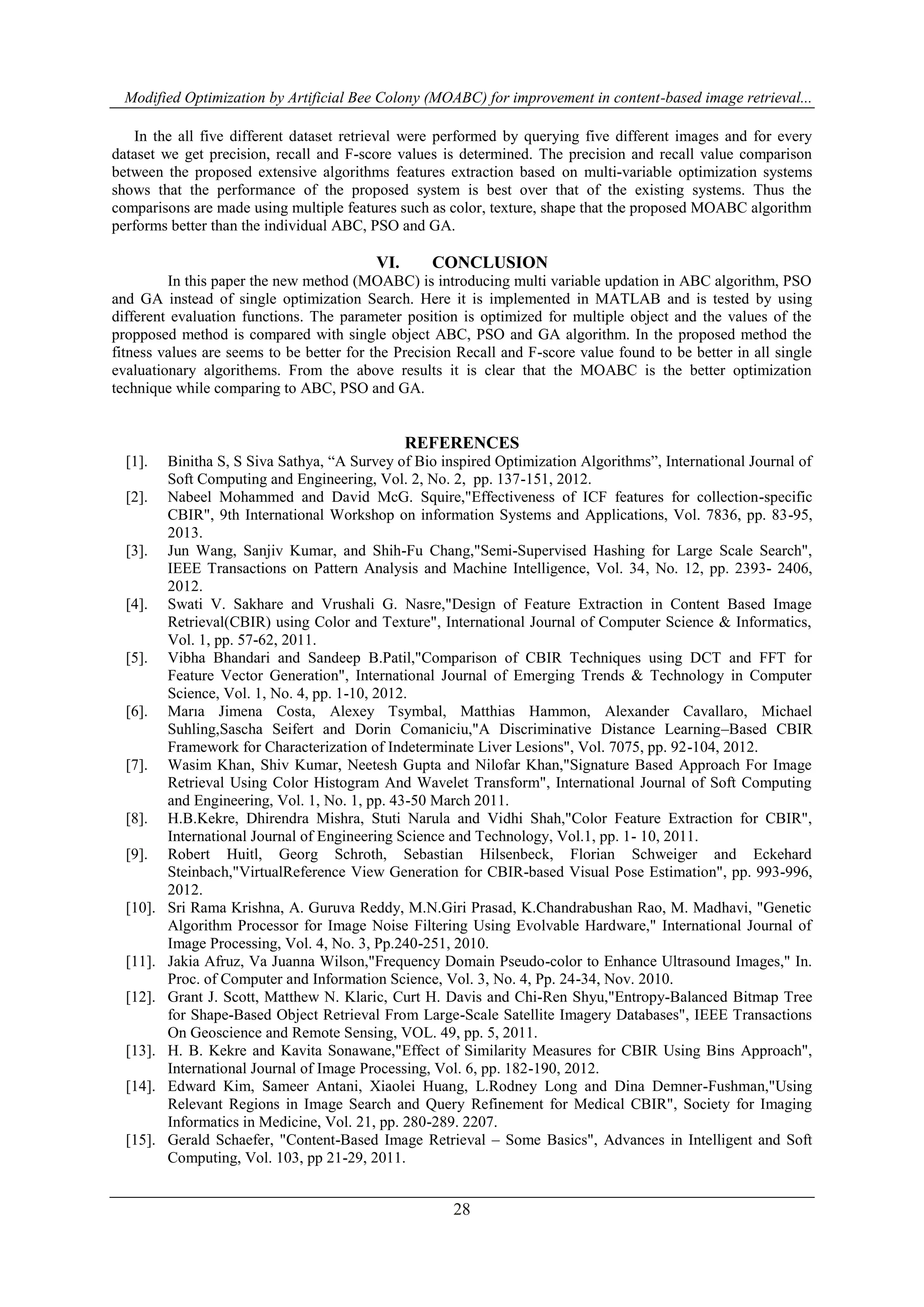 Modified Optimization by Artificial Bee Colony (MOABC) for improvement in content-based image retrieval...
28
In the all five different dataset retrieval were performed by querying five different images and for every
dataset we get precision, recall and F-score values is determined. The precision and recall value comparison
between the proposed extensive algorithms features extraction based on multi-variable optimization systems
shows that the performance of the proposed system is best over that of the existing systems. Thus the
comparisons are made using multiple features such as color, texture, shape that the proposed MOABC algorithm
performs better than the individual ABC, PSO and GA.
VI. CONCLUSION
In this paper the new method (MOABC) is introducing multi variable updation in ABC algorithm, PSO
and GA instead of single optimization Search. Here it is implemented in MATLAB and is tested by using
different evaluation functions. The parameter position is optimized for multiple object and the values of the
propposed method is compared with single object ABC, PSO and GA algorithm. In the proposed method the
fitness values are seems to be better for the Precision Recall and F-score value found to be better in all single
evaluationary algorithems. From the above results it is clear that the MOABC is the better optimization
technique while comparing to ABC, PSO and GA.
REFERENCES
[1]. Binitha S, S Siva Sathya, “A Survey of Bio inspired Optimization Algorithms”, International Journal of
Soft Computing and Engineering, Vol. 2, No. 2, pp. 137-151, 2012.
[2]. Nabeel Mohammed and David McG. Squire,"Effectiveness of ICF features for collection-specific
CBIR", 9th International Workshop on information Systems and Applications, Vol. 7836, pp. 83-95,
2013.
[3]. Jun Wang, Sanjiv Kumar, and Shih-Fu Chang,"Semi-Supervised Hashing for Large Scale Search",
IEEE Transactions on Pattern Analysis and Machine Intelligence, Vol. 34, No. 12, pp. 2393- 2406,
2012.
[4]. Swati V. Sakhare and Vrushali G. Nasre,"Design of Feature Extraction in Content Based Image
Retrieval(CBIR) using Color and Texture", International Journal of Computer Science & Informatics,
Vol. 1, pp. 57-62, 2011.
[5]. Vibha Bhandari and Sandeep B.Patil,"Comparison of CBIR Techniques using DCT and FFT for
Feature Vector Generation", International Journal of Emerging Trends & Technology in Computer
Science, Vol. 1, No. 4, pp. 1-10, 2012.
[6]. Marıa Jimena Costa, Alexey Tsymbal, Matthias Hammon, Alexander Cavallaro, Michael
Suhling,Sascha Seifert and Dorin Comaniciu,"A Discriminative Distance Learning–Based CBIR
Framework for Characterization of Indeterminate Liver Lesions", Vol. 7075, pp. 92-104, 2012.
[7]. Wasim Khan, Shiv Kumar, Neetesh Gupta and Nilofar Khan,"Signature Based Approach For Image
Retrieval Using Color Histogram And Wavelet Transform", International Journal of Soft Computing
and Engineering, Vol. 1, No. 1, pp. 43-50 March 2011.
[8]. H.B.Kekre, Dhirendra Mishra, Stuti Narula and Vidhi Shah,"Color Feature Extraction for CBIR",
International Journal of Engineering Science and Technology, Vol.1, pp. 1- 10, 2011.
[9]. Robert Huitl, Georg Schroth, Sebastian Hilsenbeck, Florian Schweiger and Eckehard
Steinbach,"VirtualReference View Generation for CBIR-based Visual Pose Estimation", pp. 993-996,
2012.
[10]. Sri Rama Krishna, A. Guruva Reddy, M.N.Giri Prasad, K.Chandrabushan Rao, M. Madhavi, "Genetic
Algorithm Processor for Image Noise Filtering Using Evolvable Hardware," International Journal of
Image Processing, Vol. 4, No. 3, Pp.240-251, 2010.
[11]. Jakia Afruz, Va Juanna Wilson,"Frequency Domain Pseudo-color to Enhance Ultrasound Images," In.
Proc. of Computer and Information Science, Vol. 3, No. 4, Pp. 24-34, Nov. 2010.
[12]. Grant J. Scott, Matthew N. Klaric, Curt H. Davis and Chi-Ren Shyu,"Entropy-Balanced Bitmap Tree
for Shape-Based Object Retrieval From Large-Scale Satellite Imagery Databases", IEEE Transactions
On Geoscience and Remote Sensing, VOL. 49, pp. 5, 2011.
[13]. H. B. Kekre and Kavita Sonawane,"Effect of Similarity Measures for CBIR Using Bins Approach",
International Journal of Image Processing, Vol. 6, pp. 182-190, 2012.
[14]. Edward Kim, Sameer Antani, Xiaolei Huang, L.Rodney Long and Dina Demner-Fushman,"Using
Relevant Regions in Image Search and Query Refinement for Medical CBIR", Society for Imaging
Informatics in Medicine, Vol. 21, pp. 280-289. 2207.
[15]. Gerald Schaefer, "Content-Based Image Retrieval – Some Basics", Advances in Intelligent and Soft
Computing, Vol. 103, pp 21-29, 2011.
 