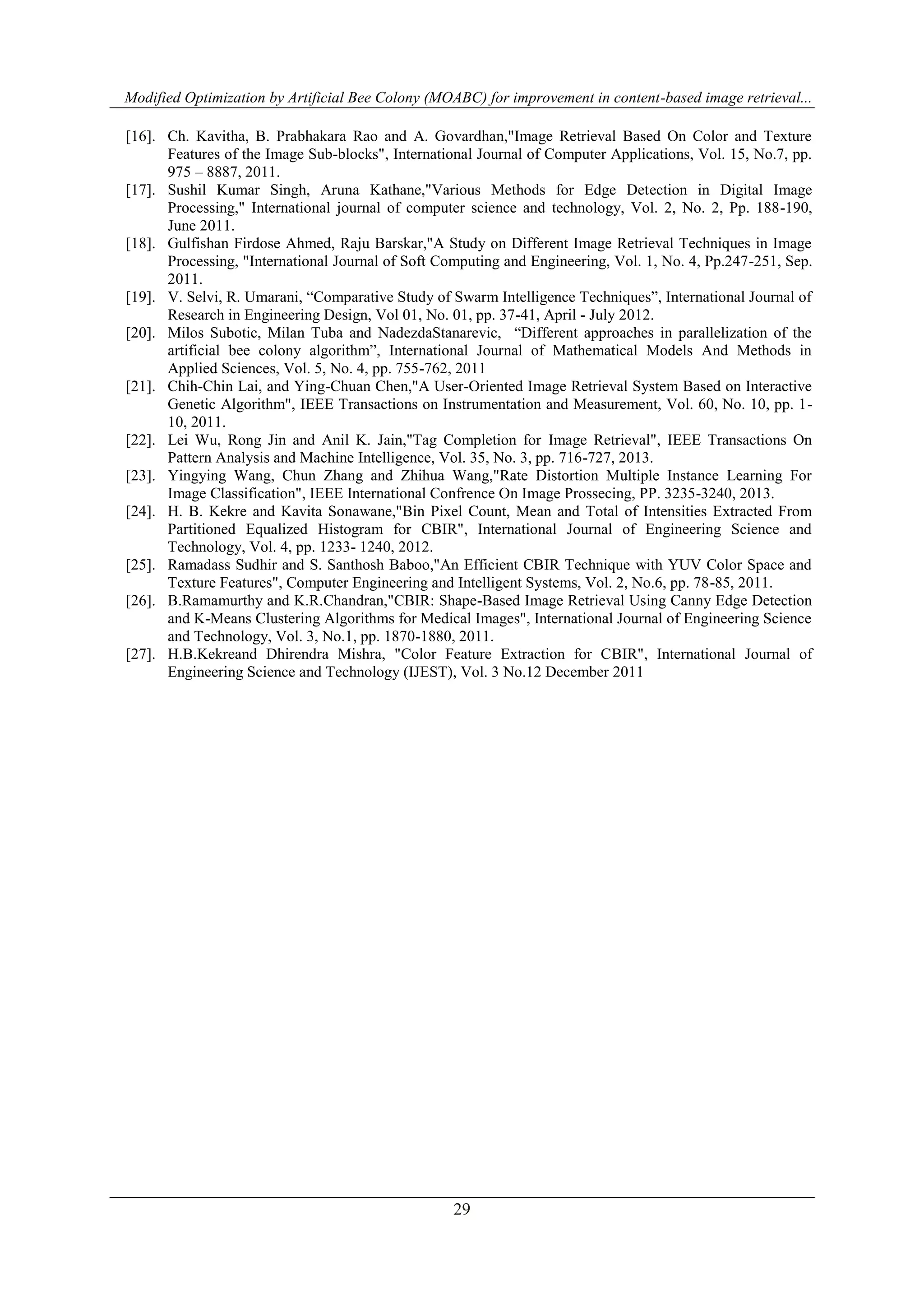 Modified Optimization by Artificial Bee Colony (MOABC) for improvement in content-based image retrieval...
29
[16]. Ch. Kavitha, B. Prabhakara Rao and A. Govardhan,"Image Retrieval Based On Color and Texture
Features of the Image Sub-blocks", International Journal of Computer Applications, Vol. 15, No.7, pp.
975 – 8887, 2011.
[17]. Sushil Kumar Singh, Aruna Kathane,"Various Methods for Edge Detection in Digital Image
Processing," International journal of computer science and technology, Vol. 2, No. 2, Pp. 188-190,
June 2011.
[18]. Gulfishan Firdose Ahmed, Raju Barskar,"A Study on Different Image Retrieval Techniques in Image
Processing, "International Journal of Soft Computing and Engineering, Vol. 1, No. 4, Pp.247-251, Sep.
2011.
[19]. V. Selvi, R. Umarani, “Comparative Study of Swarm Intelligence Techniques”, International Journal of
Research in Engineering Design, Vol 01, No. 01, pp. 37-41, April - July 2012.
[20]. Milos Subotic, Milan Tuba and NadezdaStanarevic, “Different approaches in parallelization of the
artificial bee colony algorithm”, International Journal of Mathematical Models And Methods in
Applied Sciences, Vol. 5, No. 4, pp. 755-762, 2011
[21]. Chih-Chin Lai, and Ying-Chuan Chen,"A User-Oriented Image Retrieval System Based on Interactive
Genetic Algorithm", IEEE Transactions on Instrumentation and Measurement, Vol. 60, No. 10, pp. 1-
10, 2011.
[22]. Lei Wu, Rong Jin and Anil K. Jain,"Tag Completion for Image Retrieval", IEEE Transactions On
Pattern Analysis and Machine Intelligence, Vol. 35, No. 3, pp. 716-727, 2013.
[23]. Yingying Wang, Chun Zhang and Zhihua Wang,"Rate Distortion Multiple Instance Learning For
Image Classification", IEEE International Confrence On Image Prossecing, PP. 3235-3240, 2013.
[24]. H. B. Kekre and Kavita Sonawane,"Bin Pixel Count, Mean and Total of Intensities Extracted From
Partitioned Equalized Histogram for CBIR", International Journal of Engineering Science and
Technology, Vol. 4, pp. 1233- 1240, 2012.
[25]. Ramadass Sudhir and S. Santhosh Baboo,"An Efficient CBIR Technique with YUV Color Space and
Texture Features", Computer Engineering and Intelligent Systems, Vol. 2, No.6, pp. 78-85, 2011.
[26]. B.Ramamurthy and K.R.Chandran,"CBIR: Shape-Based Image Retrieval Using Canny Edge Detection
and K-Means Clustering Algorithms for Medical Images", International Journal of Engineering Science
and Technology, Vol. 3, No.1, pp. 1870-1880, 2011.
[27]. H.B.Kekreand Dhirendra Mishra, "Color Feature Extraction for CBIR", International Journal of
Engineering Science and Technology (IJEST), Vol. 3 No.12 December 2011
 