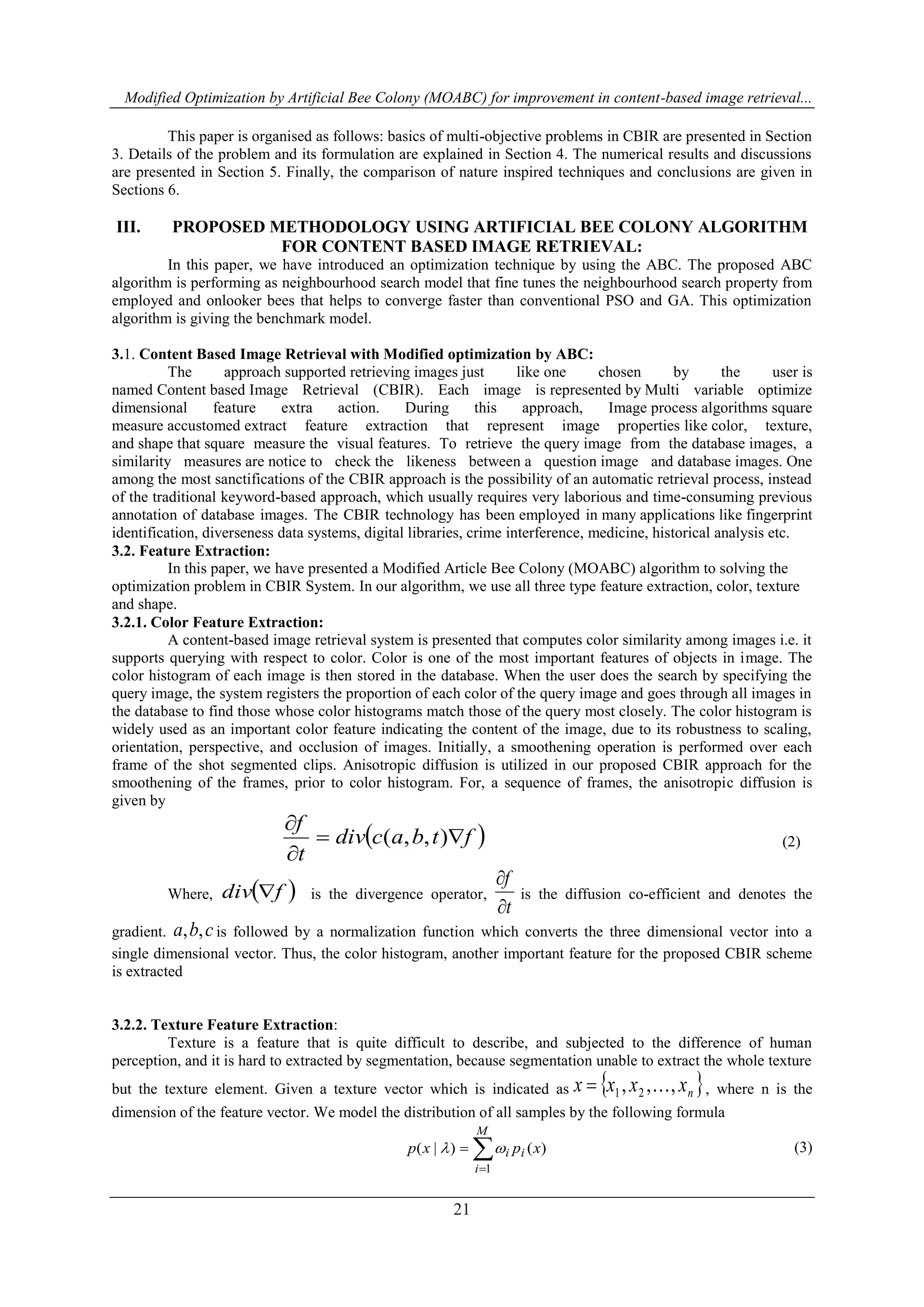 Modified Optimization by Artificial Bee Colony (MOABC) for improvement in content-based image retrieval...
21
This paper is organised as follows: basics of multi-objective problems in CBIR are presented in Section
3. Details of the problem and its formulation are explained in Section 4. The numerical results and discussions
are presented in Section 5. Finally, the comparison of nature inspired techniques and conclusions are given in
Sections 6.
III. PROPOSED METHODOLOGY USING ARTIFICIAL BEE COLONY ALGORITHM
FOR CONTENT BASED IMAGE RETRIEVAL:
In this paper, we have introduced an optimization technique by using the ABC. The proposed ABC
algorithm is performing as neighbourhood search model that fine tunes the neighbourhood search property from
employed and onlooker bees that helps to converge faster than conventional PSO and GA. This optimization
algorithm is giving the benchmark model.
3.1. Content Based Image Retrieval with Modified optimization by ABC:
The approach supported retrieving images just like one chosen by the user is
named Content based Image Retrieval (CBIR). Each image is represented by Multi variable optimize
dimensional feature extra action. During this approach, Image process algorithms square
measure accustomed extract feature extraction that represent image properties like color, texture,
and shape that square measure the visual features. To retrieve the query image from the database images, a
similarity measures are notice to check the likeness between a question image and database images. One
among the most sanctifications of the CBIR approach is the possibility of an automatic retrieval process, instead
of the traditional keyword-based approach, which usually requires very laborious and time-consuming previous
annotation of database images. The CBIR technology has been employed in many applications like fingerprint
identification, diverseness data systems, digital libraries, crime interference, medicine, historical analysis etc.
3.2. Feature Extraction:
In this paper, we have presented a Modified Article Bee Colony (MOABC) algorithm to solving the
optimization problem in CBIR System. In our algorithm, we use all three type feature extraction, color, texture
and shape.
3.2.1. Color Feature Extraction:
A content-based image retrieval system is presented that computes color similarity among images i.e. it
supports querying with respect to color. Color is one of the most important features of objects in image. The
color histogram of each image is then stored in the database. When the user does the search by specifying the
query image, the system registers the proportion of each color of the query image and goes through all images in
the database to find those whose color histograms match those of the query most closely. The color histogram is
widely used as an important color feature indicating the content of the image, due to its robustness to scaling,
orientation, perspective, and occlusion of images. Initially, a smoothening operation is performed over each
frame of the shot segmented clips. Anisotropic diffusion is utilized in our proposed CBIR approach for the
smoothening of the frames, prior to color histogram. For, a sequence of frames, the anisotropic diffusion is
given by
 ftbacdiv
t
f



),,( (2)
Where,  fdiv  is the divergence operator,
t
f


is the diffusion co-efficient and denotes the
gradient. cba ,, is followed by a normalization function which converts the three dimensional vector into a
single dimensional vector. Thus, the color histogram, another important feature for the proposed CBIR scheme
is extracted
3.2.2. Texture Feature Extraction:
Texture is a feature that is quite difficult to describe, and subjected to the difference of human
perception, and it is hard to extracted by segmentation, because segmentation unable to extract the whole texture
but the texture element. Given a texture vector which is indicated as  nxxxx ,,, 21  , where n is the
dimension of the feature vector. We model the distribution of all samples by the following formula



M
i
ii xpxp
1
)()|(  (3)
 