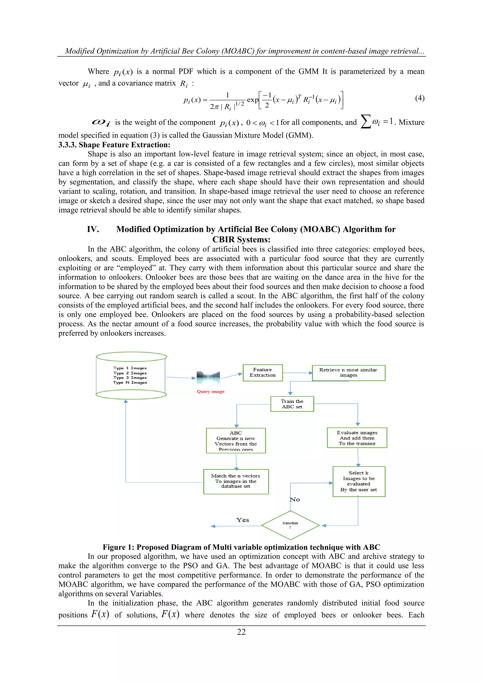 Modified Optimization by Artificial Bee Colony (MOABC) for improvement in content-based image retrieval...
22
Where )(xpi is a normal PDF which is a component of the GMM It is parameterized by a mean
vector i , and a covariance matrix iR :
   







 
ii
T
i
i
i xRx
R
xp 

1
2/1 2
1
exp
||2
1
)( (4)
i is the weight of the component )(xpi , 10  i for all components, and 1 i . Mixture
model specified in equation (3) is called the Gaussian Mixture Model (GMM).
3.3.3. Shape Feature Extraction:
Shape is also an important low-level feature in image retrieval system; since an object, in most case,
can form by a set of shape (e.g. a car is consisted of a few rectangles and a few circles), most similar objects
have a high correlation in the set of shapes. Shape-based image retrieval should extract the shapes from images
by segmentation, and classify the shape, where each shape should have their own representation and should
variant to scaling, rotation, and transition. In shape-based image retrieval the user need to choose an reference
image or sketch a desired shape, since the user may not only want the shape that exact matched, so shape based
image retrieval should be able to identify similar shapes.
IV. Modified Optimization by Artificial Bee Colony (MOABC) Algorithm for
CBIR Systems:
In the ABC algorithm, the colony of artificial bees is classified into three categories: employed bees,
onlookers, and scouts. Employed bees are associated with a particular food source that they are currently
exploiting or are “employed” at. They carry with them information about this particular source and share the
information to onlookers. Onlooker bees are those bees that are waiting on the dance area in the hive for the
information to be shared by the employed bees about their food sources and then make decision to choose a food
source. A bee carrying out random search is called a scout. In the ABC algorithm, the first half of the colony
consists of the employed artificial bees, and the second half includes the onlookers. For every food source, there
is only one employed bee. Onlookers are placed on the food sources by using a probability-based selection
process. As the nectar amount of a food source increases, the probability value with which the food source is
preferred by onlookers increases.
Figure 1: Proposed Diagram of Multi variable optimization technique with ABC
In our proposed algorithm, we have used an optimization concept with ABC and archive strategy to
make the algorithm converge to the PSO and GA. The best advantage of MOABC is that it could use less
control parameters to get the most competitive performance. In order to demonstrate the performance of the
MOABC algorithm, we have compared the performance of the MOABC with those of GA, PSO optimization
algorithms on several Variables.
In the initialization phase, the ABC algorithm generates randomly distributed initial food source
positions )(xF of solutions, )(xF where denotes the size of employed bees or onlooker bees. Each
 