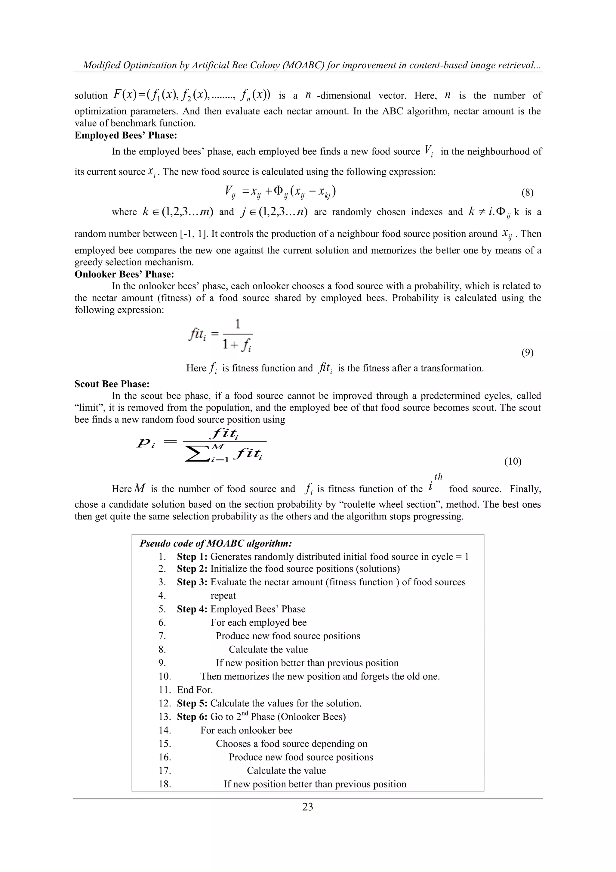 Modified Optimization by Artificial Bee Colony (MOABC) for improvement in content-based image retrieval...
23
solution ))(........,),(),(()( 21 xfxfxfxF n is a n -dimensional vector. Here, n is the number of
optimization parameters. And then evaluate each nectar amount. In the ABC algorithm, nectar amount is the
value of benchmark function.
Employed Bees’ Phase:
In the employed bees‟ phase, each employed bee finds a new food source iV in the neighbourhood of
its current source ix . The new food source is calculated using the following expression:
)( kjijijijij xxxV  (8)
where )....3,2,1( mk  and )....3,2,1( nj  are randomly chosen indexes and ijik  . k is a
random number between [-1, 1]. It controls the production of a neighbour food source position around ijx . Then
employed bee compares the new one against the current solution and memorizes the better one by means of a
greedy selection mechanism.
Onlooker Bees’ Phase:
In the onlooker bees‟ phase, each onlooker chooses a food source with a probability, which is related to
the nectar amount (fitness) of a food source shared by employed bees. Probability is calculated using the
following expression:
(9)
Here if is fitness function and ifit is the fitness after a transformation.
Scout Bee Phase:
In the scout bee phase, if a food source cannot be improved through a predetermined cycles, called
“limit”, it is removed from the population, and the employed bee of that food source becomes scout. The scout
bee finds a new random food source position using
 
 M
i i
i
i
f it
f it
p
1 (10)
Here M is the number of food source and if is fitness function of the
th
i food source. Finally,
chose a candidate solution based on the section probability by “roulette wheel section”, method. The best ones
then get quite the same selection probability as the others and the algorithm stops progressing.
Pseudo code of MOABC algorithm:
1. Step 1: Generates randomly distributed initial food source in cycle = 1
2. Step 2: Initialize the food source positions (solutions)
3. Step 3: Evaluate the nectar amount (fitness function ) of food sources
4. repeat
5. Step 4: Employed Bees‟ Phase
6. For each employed bee
7. Produce new food source positions
8. Calculate the value
9. If new position better than previous position
10. Then memorizes the new position and forgets the old one.
11. End For.
12. Step 5: Calculate the values for the solution.
13. Step 6: Go to 2nd
Phase (Onlooker Bees)
14. For each onlooker bee
15. Chooses a food source depending on
16. Produce new food source positions
17. Calculate the value
18. If new position better than previous position
 