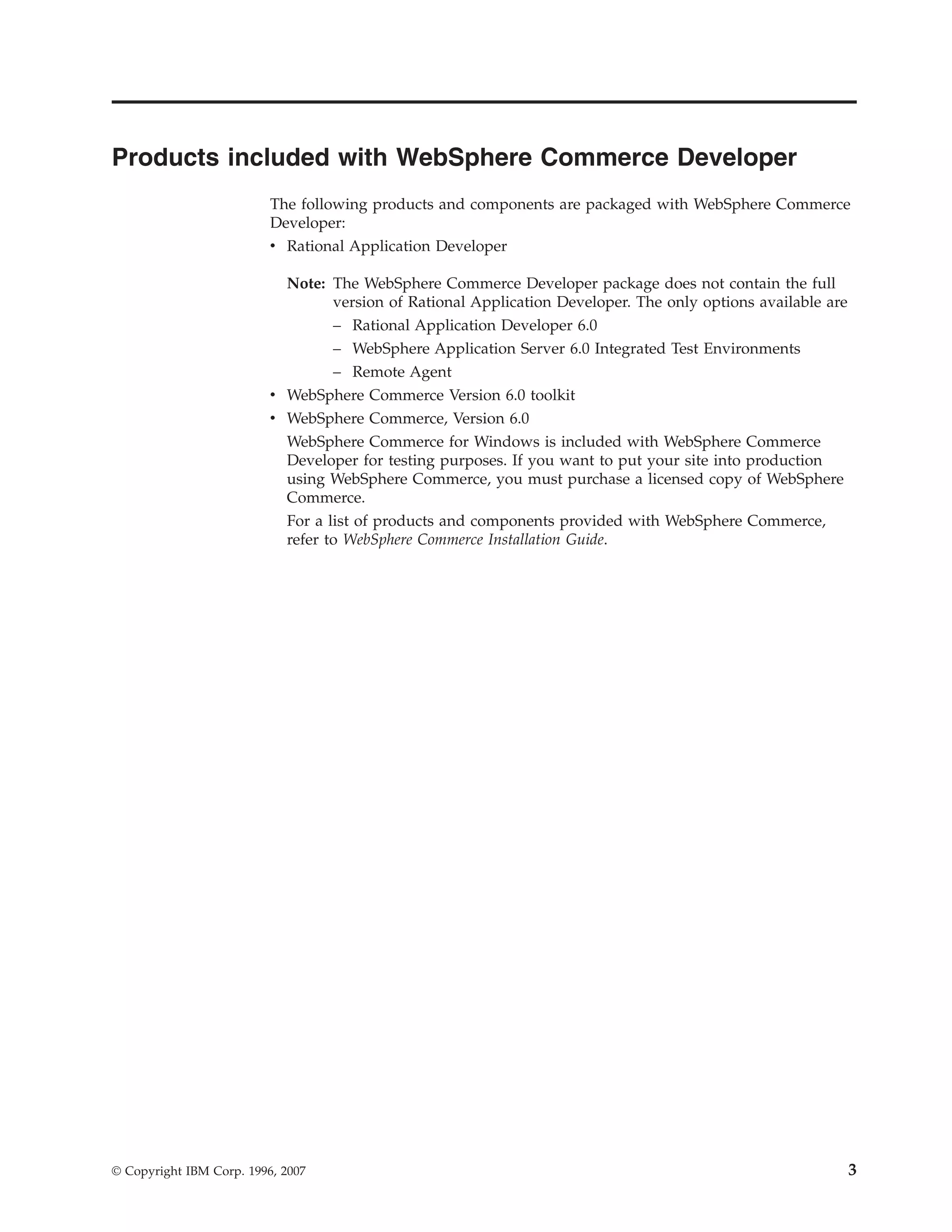 Products included with WebSphere Commerce Developer
                          The following products and components are packaged with WebSphere Commerce
                          Developer:
                          v Rational Application Developer

                            Note: The WebSphere Commerce Developer package does not contain the full
                                  version of Rational Application Developer. The only options available are
                                  – Rational Application Developer 6.0
                                  – WebSphere Application Server 6.0 Integrated Test Environments
                                  – Remote Agent
                          v WebSphere Commerce Version 6.0 toolkit
                          v WebSphere Commerce, Version 6.0
                            WebSphere Commerce for Windows is included with WebSphere Commerce
                            Developer for testing purposes. If you want to put your site into production
                            using WebSphere Commerce, you must purchase a licensed copy of WebSphere
                            Commerce.
                            For a list of products and components provided with WebSphere Commerce,
                            refer to WebSphere Commerce Installation Guide.




© Copyright IBM Corp. 1996, 2007                                                                              3
 