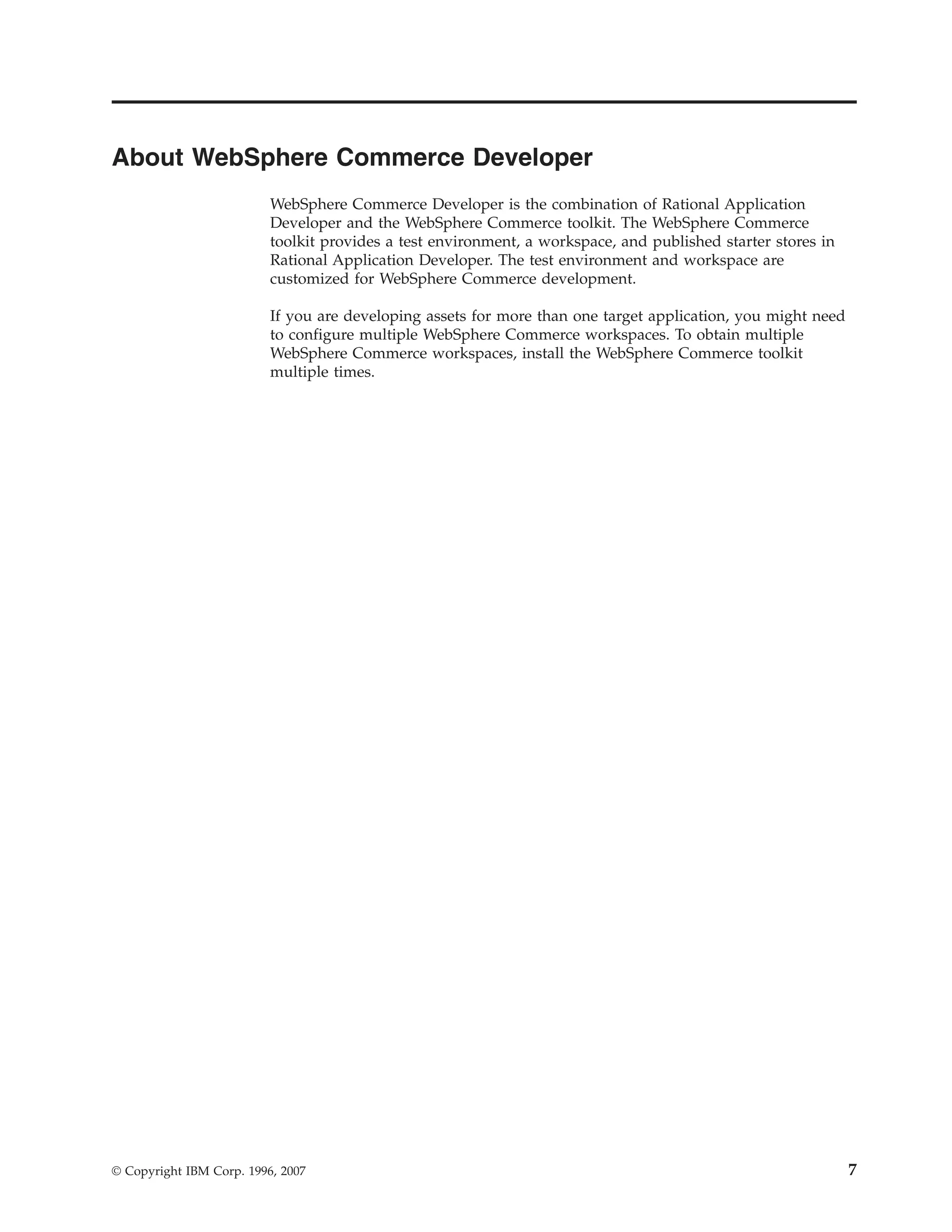 About WebSphere Commerce Developer
                          WebSphere Commerce Developer is the combination of Rational Application
                          Developer and the WebSphere Commerce toolkit. The WebSphere Commerce
                          toolkit provides a test environment, a workspace, and published starter stores in
                          Rational Application Developer. The test environment and workspace are
                          customized for WebSphere Commerce development.

                          If you are developing assets for more than one target application, you might need
                          to configure multiple WebSphere Commerce workspaces. To obtain multiple
                          WebSphere Commerce workspaces, install the WebSphere Commerce toolkit
                          multiple times.




© Copyright IBM Corp. 1996, 2007                                                                              7
 