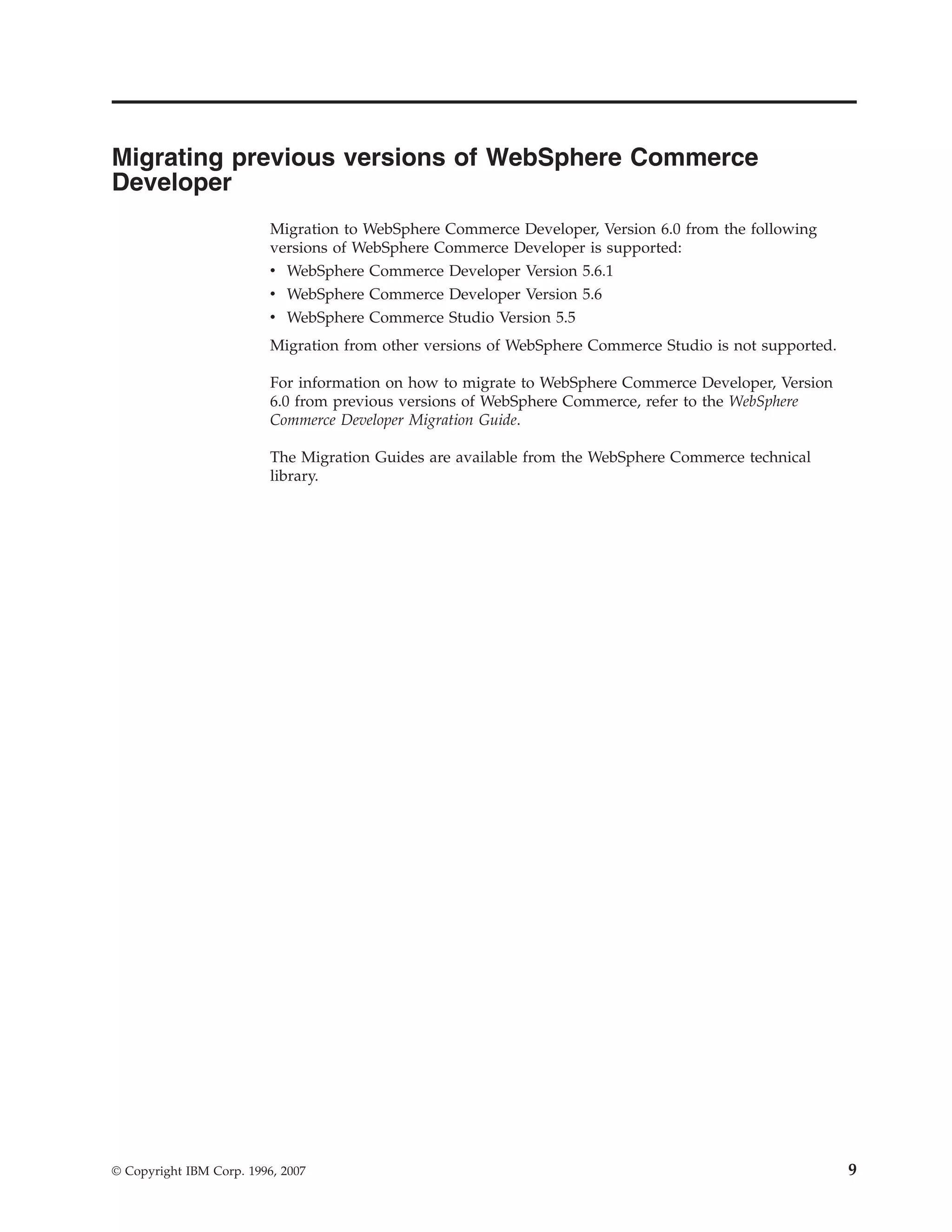 Migrating previous versions of WebSphere Commerce
Developer
                          Migration to WebSphere Commerce Developer, Version 6.0 from the following
                          versions of WebSphere Commerce Developer is supported:
                          v WebSphere Commerce Developer Version 5.6.1
                          v WebSphere Commerce Developer Version 5.6
                          v WebSphere Commerce Studio Version 5.5
                          Migration from other versions of WebSphere Commerce Studio is not supported.

                          For information on how to migrate to WebSphere Commerce Developer, Version
                          6.0 from previous versions of WebSphere Commerce, refer to the WebSphere
                          Commerce Developer Migration Guide.

                          The Migration Guides are available from the WebSphere Commerce technical
                          library.




© Copyright IBM Corp. 1996, 2007                                                                         9
 
