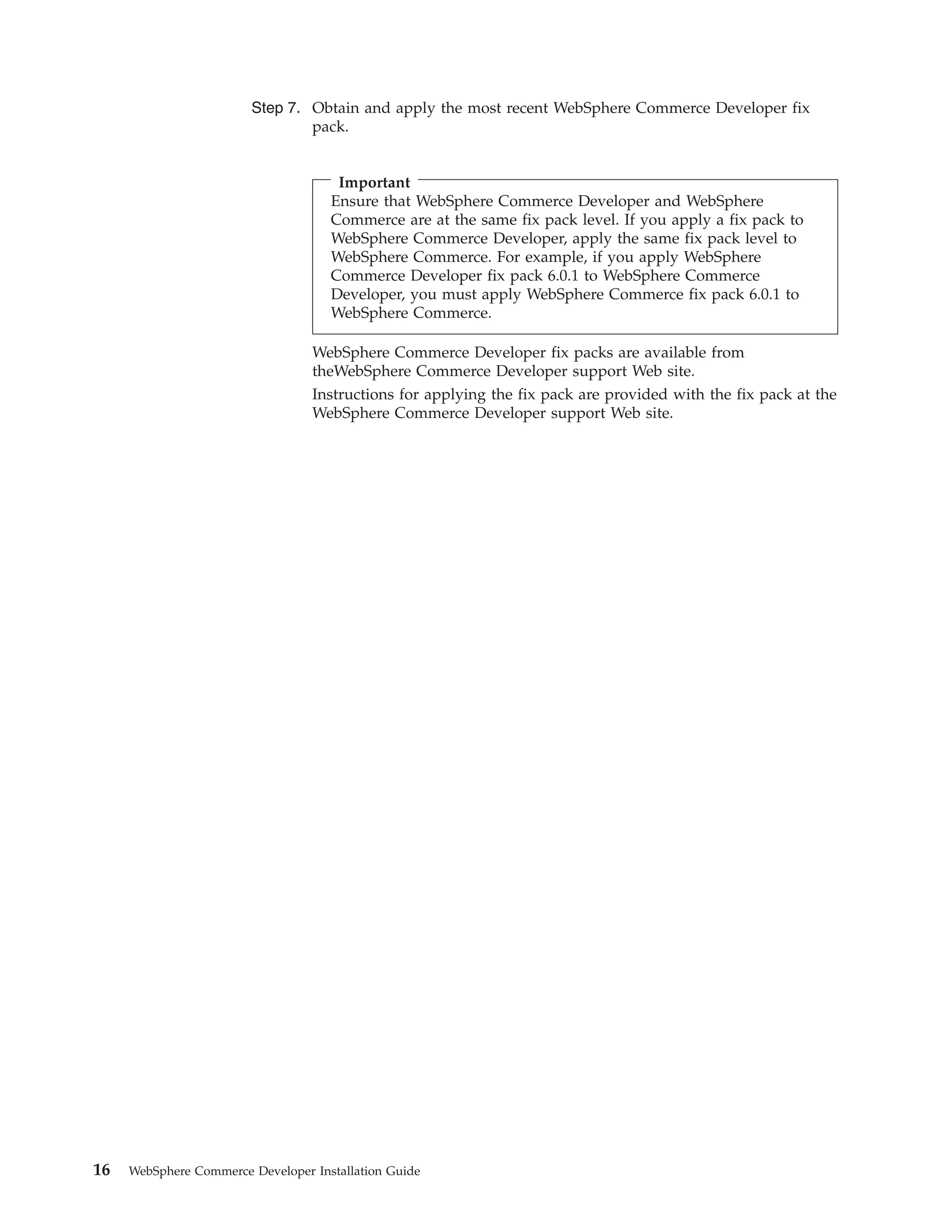 Step 7. Obtain and apply the most recent WebSphere Commerce Developer fix
                                pack.


                                      Important
                                     Ensure that WebSphere Commerce Developer and WebSphere
                                     Commerce are at the same fix pack level. If you apply a fix pack to
                                     WebSphere Commerce Developer, apply the same fix pack level to
                                     WebSphere Commerce. For example, if you apply WebSphere
                                     Commerce Developer fix pack 6.0.1 to WebSphere Commerce
                                     Developer, you must apply WebSphere Commerce fix pack 6.0.1 to
                                     WebSphere Commerce.

                                  WebSphere Commerce Developer fix packs are available from
                                  theWebSphere Commerce Developer support Web site.
                                  Instructions for applying the fix pack are provided with the fix pack at the
                                  WebSphere Commerce Developer support Web site.




16   WebSphere Commerce Developer Installation Guide
 