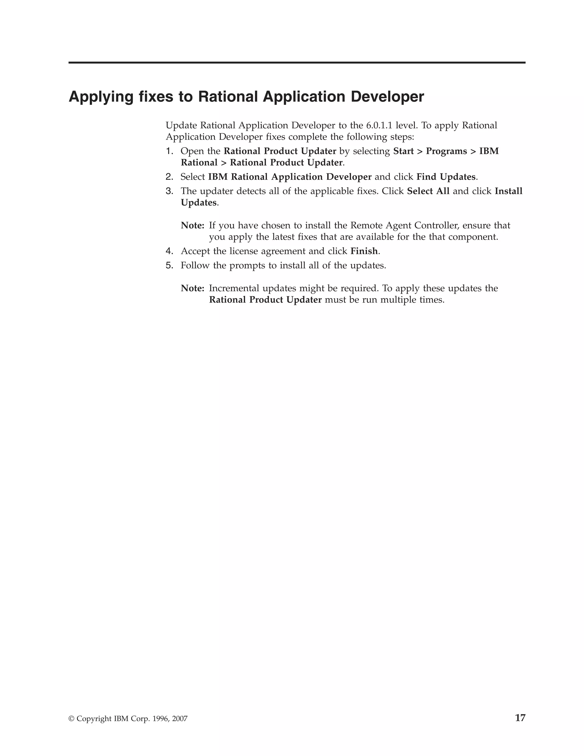 Applying fixes to Rational Application Developer
                          Update Rational Application Developer to the 6.0.1.1 level. To apply Rational
                          Application Developer fixes complete the following steps:
                          1. Open the Rational Product Updater by selecting Start > Programs > IBM
                             Rational > Rational Product Updater.
                          2. Select IBM Rational Application Developer and click Find Updates.
                          3. The updater detects all of the applicable fixes. Click Select All and click Install
                             Updates.

                             Note: If you have chosen to install the Remote Agent Controller, ensure that
                                   you apply the latest fixes that are available for the that component.
                          4. Accept the license agreement and click Finish.
                          5. Follow the prompts to install all of the updates.

                              Note: Incremental updates might be required. To apply these updates the
                                    Rational Product Updater must be run multiple times.




© Copyright IBM Corp. 1996, 2007                                                                              17
 