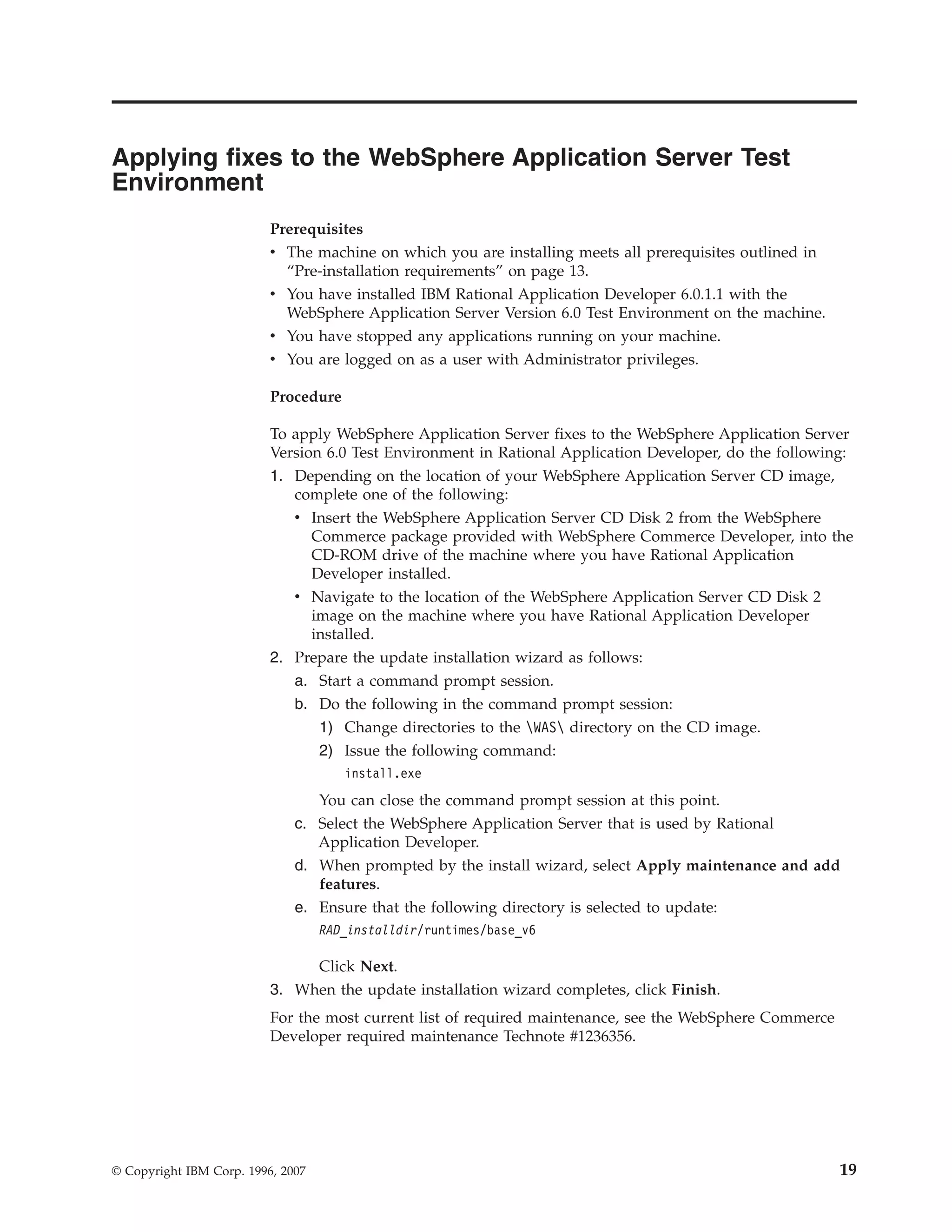 Applying fixes to the WebSphere Application Server Test
Environment
                          Prerequisites
                          v The machine on which you are installing meets all prerequisites outlined in
                            “Pre-installation requirements” on page 13.
                          v You have installed IBM Rational Application Developer 6.0.1.1 with the
                            WebSphere Application Server Version 6.0 Test Environment on the machine.
                          v You have stopped any applications running on your machine.
                          v You are logged on as a user with Administrator privileges.

                          Procedure

                          To apply WebSphere Application Server fixes to the WebSphere Application Server
                          Version 6.0 Test Environment in Rational Application Developer, do the following:
                          1. Depending on the location of your WebSphere Application Server CD image,
                             complete one of the following:
                             v Insert the WebSphere Application Server CD Disk 2 from the WebSphere
                                Commerce package provided with WebSphere Commerce Developer, into the
                                CD-ROM drive of the machine where you have Rational Application
                                Developer installed.
                             v Navigate to the location of the WebSphere Application Server CD Disk 2
                                image on the machine where you have Rational Application Developer
                                installed.
                          2. Prepare the update installation wizard as follows:
                             a. Start a command prompt session.
                              b. Do the following in the command prompt session:
                                 1) Change directories to the WAS directory on the CD image.
                                 2) Issue the following command:
                                      install.exe
                                 You can close the command prompt session at this point.
                              c. Select the WebSphere Application Server that is used by Rational
                                 Application Developer.
                              d. When prompted by the install wizard, select Apply maintenance and add
                                 features.
                              e. Ensure that the following directory is selected to update:
                                   RAD_installdir/runtimes/base_v6

                               Click Next.
                          3. When the update installation wizard completes, click Finish.
                          For the most current list of required maintenance, see the WebSphere Commerce
                          Developer required maintenance Technote #1236356.




© Copyright IBM Corp. 1996, 2007                                                                          19
 