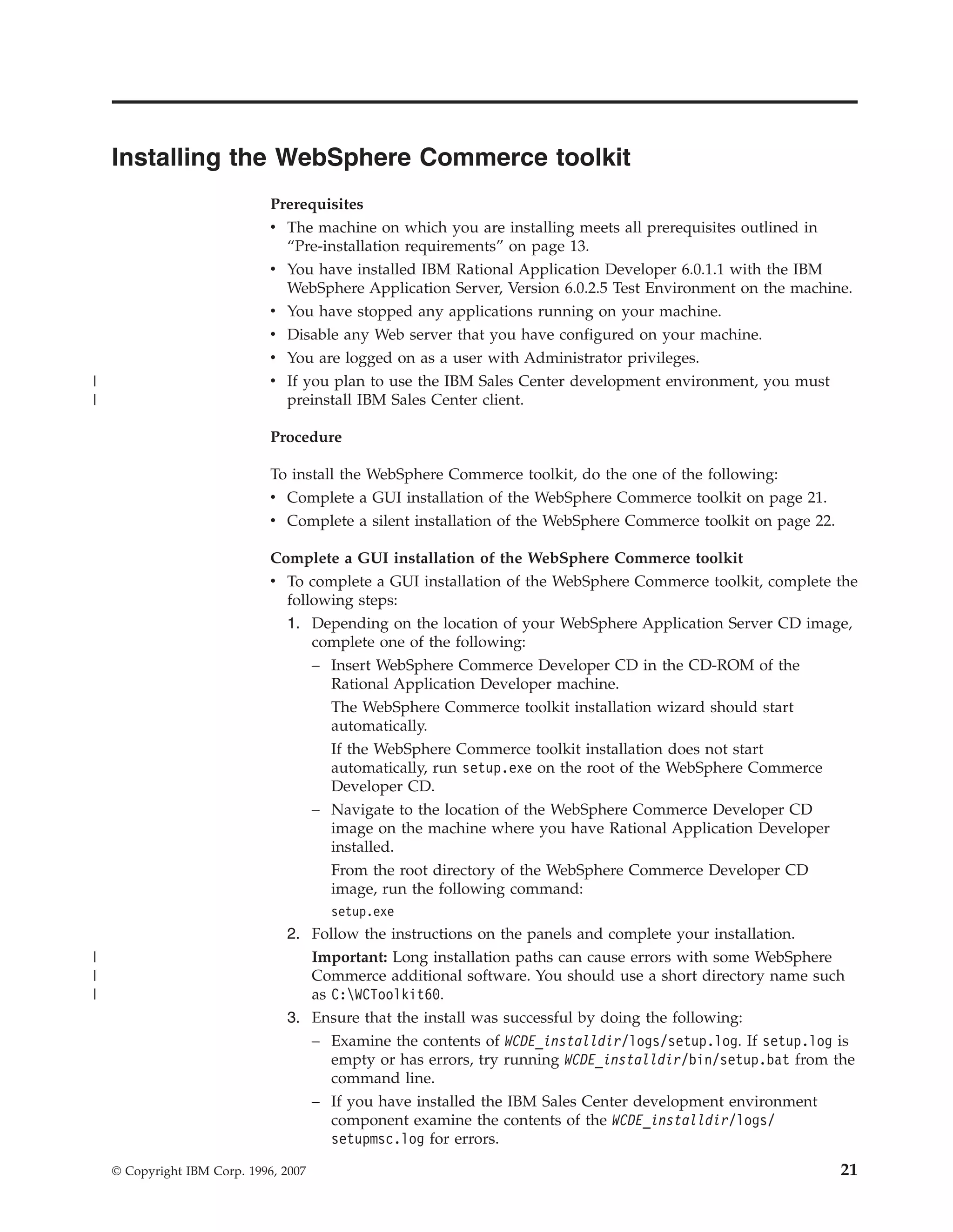 Installing the WebSphere Commerce toolkit
                              Prerequisites
                              v The machine on which you are installing meets all prerequisites outlined in
                                “Pre-installation requirements” on page 13.
                              v You have installed IBM Rational Application Developer 6.0.1.1 with the IBM
                                WebSphere Application Server, Version 6.0.2.5 Test Environment on the machine.
                              v You have stopped any applications running on your machine.
                              v Disable any Web server that you have configured on your machine.
                              v You are logged on as a user with Administrator privileges.
|                             v If you plan to use the IBM Sales Center development environment, you must
|                               preinstall IBM Sales Center client.

                              Procedure

                              To install the WebSphere Commerce toolkit, do the one of the following:
                              v Complete a GUI installation of the WebSphere Commerce toolkit on page 21.
                              v Complete a silent installation of the WebSphere Commerce toolkit on page 22.

                              Complete a GUI installation of the WebSphere Commerce toolkit
                              v To complete a GUI installation of the WebSphere Commerce toolkit, complete the
                                following steps:
                                1. Depending on the location of your WebSphere Application Server CD image,
                                    complete one of the following:
                                    – Insert WebSphere Commerce Developer CD in the CD-ROM of the
                                      Rational Application Developer machine.
                                      The WebSphere Commerce toolkit installation wizard should start
                                      automatically.
                                         If the WebSphere Commerce toolkit installation does not start
                                         automatically, run setup.exe on the root of the WebSphere Commerce
                                         Developer CD.
                                       – Navigate to the location of the WebSphere Commerce Developer CD
                                         image on the machine where you have Rational Application Developer
                                         installed.
                                         From the root directory of the WebSphere Commerce Developer CD
                                         image, run the following command:
                                         setup.exe
                                2. Follow the instructions on the panels and complete your installation.
|                                  Important: Long installation paths can cause errors with some WebSphere
|                                  Commerce additional software. You should use a short directory name such
|                                  as C:WCToolkit60.
                                3. Ensure that the install was successful by doing the following:
                                   – Examine the contents of WCDE_installdir/logs/setup.log. If setup.log is
                                     empty or has errors, try running WCDE_installdir/bin/setup.bat from the
                                     command line.
                                   – If you have installed the IBM Sales Center development environment
                                     component examine the contents of the WCDE_installdir/logs/
                                     setupmsc.log for errors.

    © Copyright IBM Corp. 1996, 2007                                                                           21
 
