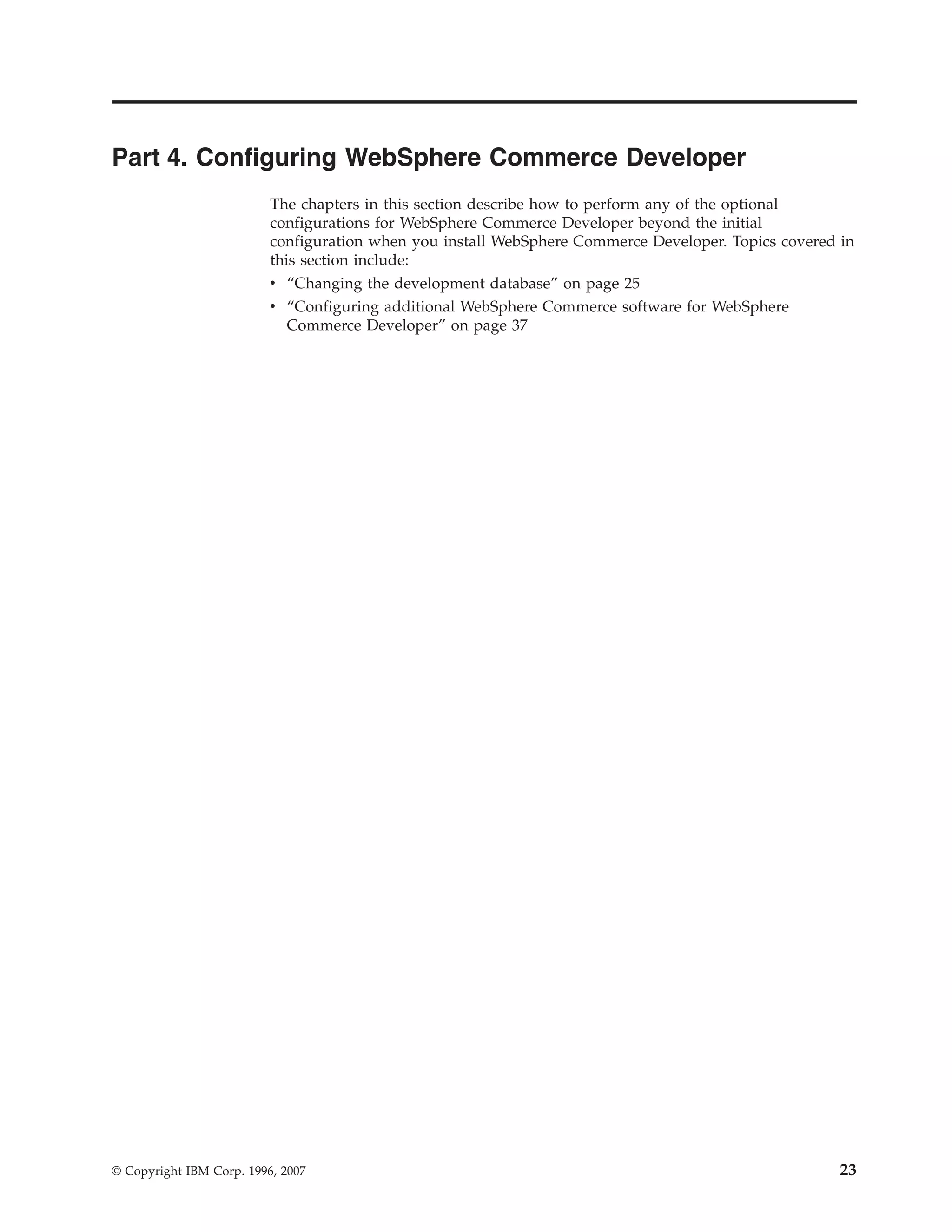 Part 4. Configuring WebSphere Commerce Developer
                          The chapters in this section describe how to perform any of the optional
                          configurations for WebSphere Commerce Developer beyond the initial
                          configuration when you install WebSphere Commerce Developer. Topics covered in
                          this section include:
                          v “Changing the development database” on page 25
                          v “Configuring additional WebSphere Commerce software for WebSphere
                             Commerce Developer” on page 37




© Copyright IBM Corp. 1996, 2007                                                                      23
 