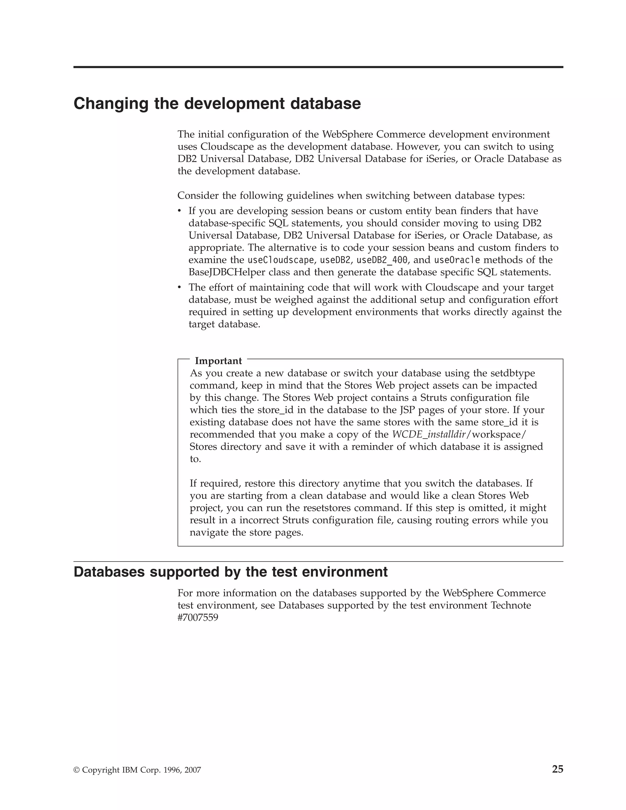 Changing the development database
                          The initial configuration of the WebSphere Commerce development environment
                          uses Cloudscape as the development database. However, you can switch to using
                          DB2 Universal Database, DB2 Universal Database for iSeries, or Oracle Database as
                          the development database.

                          Consider the following guidelines when switching between database types:
                          v If you are developing session beans or custom entity bean finders that have
                            database-specific SQL statements, you should consider moving to using DB2
                            Universal Database, DB2 Universal Database for iSeries, or Oracle Database, as
                            appropriate. The alternative is to code your session beans and custom finders to
                            examine the useCloudscape, useDB2, useDB2_400, and useOracle methods of the
                            BaseJDBCHelper class and then generate the database specific SQL statements.
                          v The effort of maintaining code that will work with Cloudscape and your target
                            database, must be weighed against the additional setup and configuration effort
                            required in setting up development environments that works directly against the
                            target database.


                              Important
                             As you create a new database or switch your database using the setdbtype
                             command, keep in mind that the Stores Web project assets can be impacted
                             by this change. The Stores Web project contains a Struts configuration file
                             which ties the store_id in the database to the JSP pages of your store. If your
                             existing database does not have the same stores with the same store_id it is
                             recommended that you make a copy of the WCDE_installdir/workspace/
                             Stores directory and save it with a reminder of which database it is assigned
                             to.

                             If required, restore this directory anytime that you switch the databases. If
                             you are starting from a clean database and would like a clean Stores Web
                             project, you can run the resetstores command. If this step is omitted, it might
                             result in a incorrect Struts configuration file, causing routing errors while you
                             navigate the store pages.



Databases supported by the test environment
                          For more information on the databases supported by the WebSphere Commerce
                          test environment, see Databases supported by the test environment Technote
                          #7007559




© Copyright IBM Corp. 1996, 2007                                                                                 25
 